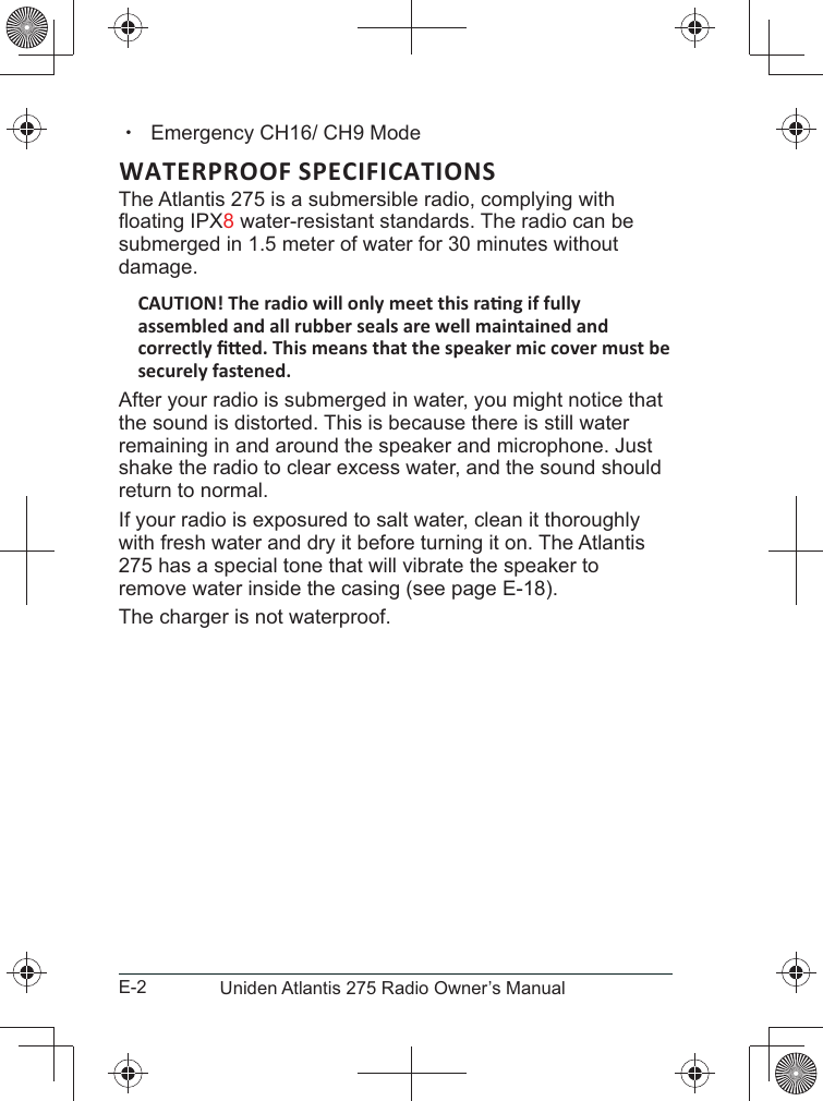 E-2 Uniden Atlantis 275 Radio Owner’s Manual xWATERPROOF SPECIFICATIONSThe Atlantis 275 is a submersible radio, complying with 8 water-resistant standards. The radio can be submerged in 1.5 meter of water for 30 minutes without damage.After your radio is submerged in water, you might notice that the sound is distorted. This is because there is still water remaining in and around the speaker and microphone. Just shake the radio to clear excess water, and the sound should return to normal.If your radio is exposured to salt water, clean it thoroughly with fresh water and dry it before turning it on. The Atlantis 275 has a special tone that will vibrate the speaker to remove water inside the casing (see page E-18).The charger is not waterproof.