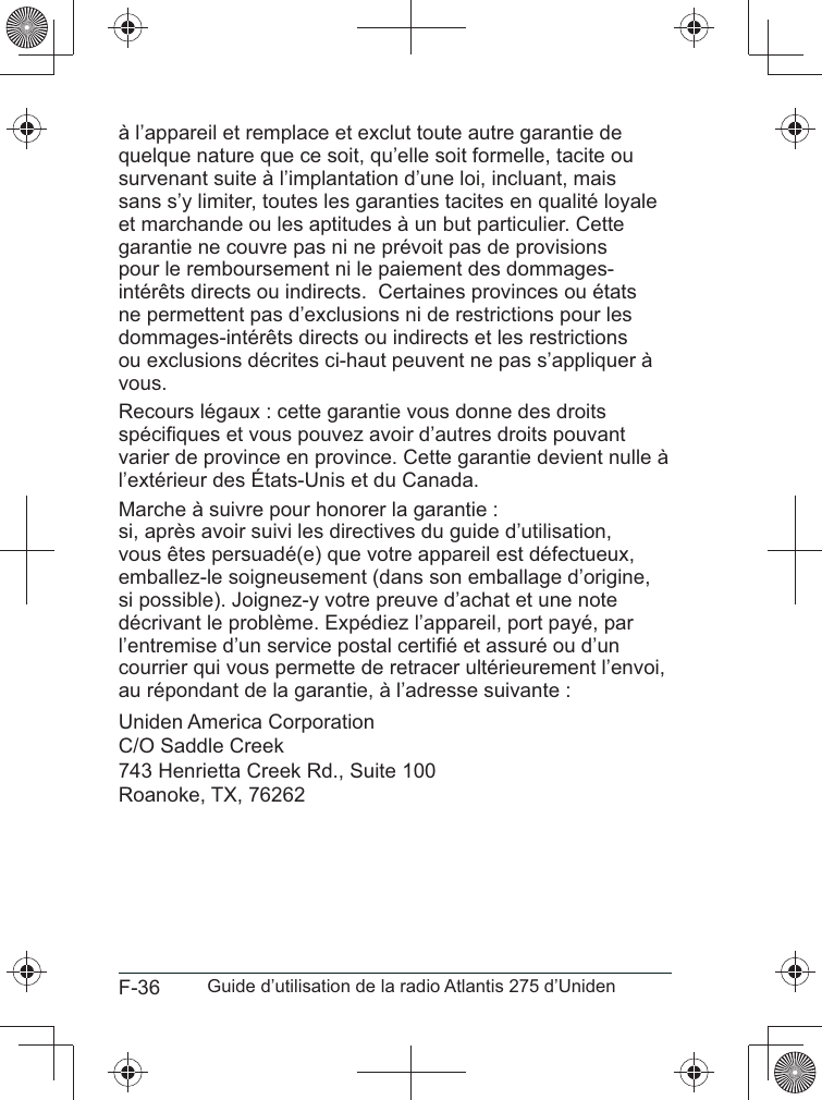 F-36 Guide d’utilisation de la radio Atlantis 275 d’Unidenà l’appareil et remplace et exclut toute autre garantie de quelque nature que ce soit, qu’elle soit formelle, tacite ou survenant suite à l’implantation d’une loi, incluant, mais sans s’y limiter, toutes les garanties tacites en qualité loyale et marchande ou les aptitudes à un but particulier. Cette garantie ne couvre pas ni ne prévoit pas de provisions pour le remboursement ni le paiement des dommages-intérêts directs ou indirects.  Certaines provinces ou états ne permettent pas d’exclusions ni de restrictions pour les dommages-intérêts directs ou indirects et les restrictions ou exclusions décrites ci-haut peuvent ne pas s’appliquer à vous.Recours légaux : cette garantie vous donne des droits varier de province en province. Cette garantie devient nulle à l’extérieur des États-Unis et du Canada. Marche à suivre pour honorer la garantie :  vous êtes persuadé(e) que votre appareil est défectueux, emballez-le soigneusement (dans son emballage d’origine, si possible). Joignez-y votre preuve d’achat et une note courrier qui vous permette de retracer ultérieurement l’envoi, au répondant de la garantie, à l’adresse suivante :Uniden America Corporation C/O Saddle Creek 743 Henrietta Creek Rd., Suite 100Roanoke, TX, 76262