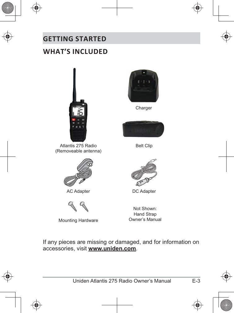 E-3Uniden Atlantis 275 Radio Owner’s ManualGETTING STARTEDIf any pieces are missing or damaged, and for information on accessories, visit www.uniden.com.  Atlantis 275 Radio(Removeable antenna)ChargerNot Shown:Hand StrapOwner’s ManualAC Adapter DC AdapterBelt ClipMounting Hardware