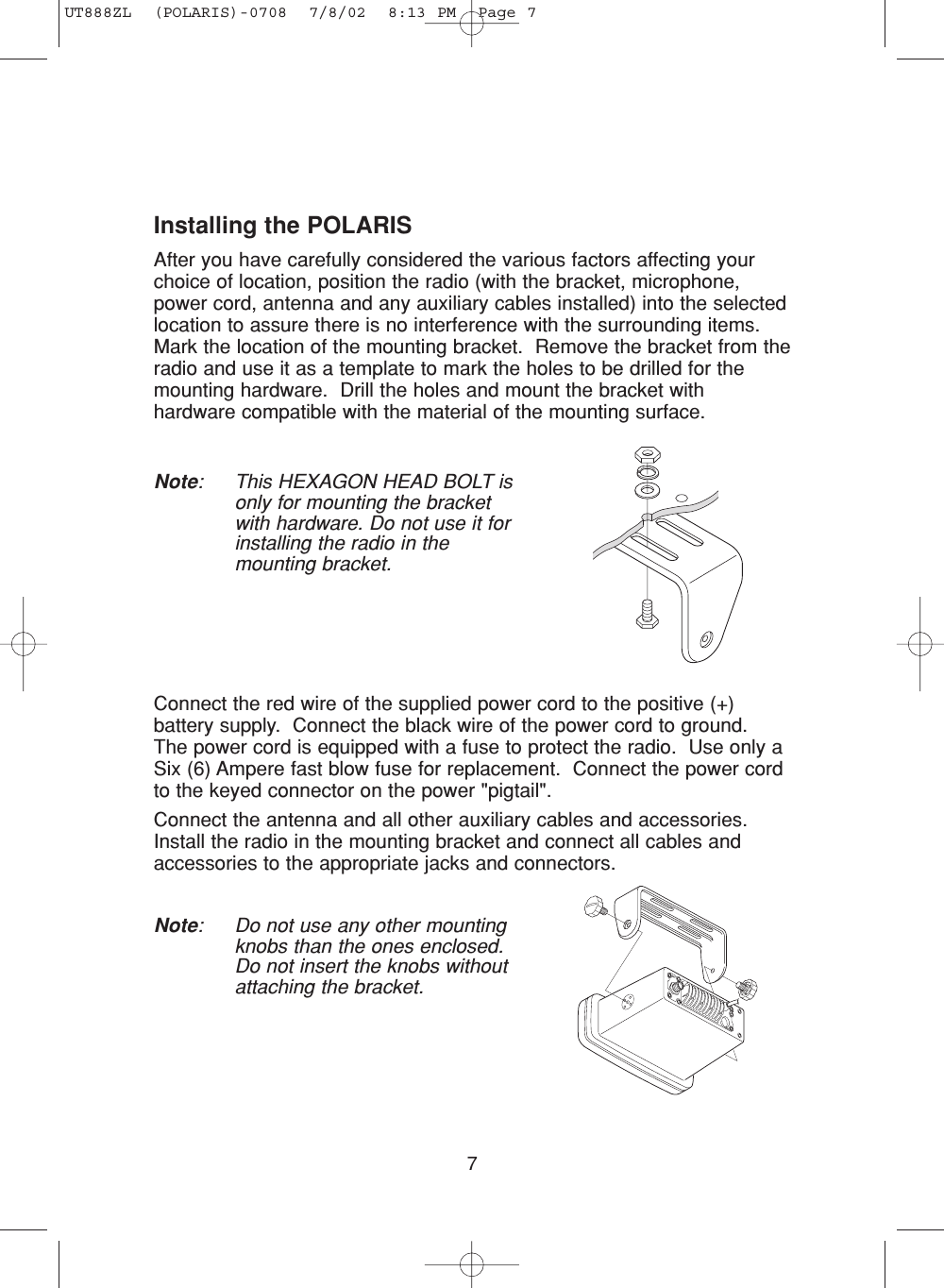 7Installing the POLARISAfter you have carefully considered the various factors affecting yourchoice of location, position the radio (with the bracket, microphone,power cord, antenna and any auxiliary cables installed) into the selectedlocation to assure there is no interference with the surrounding items.  Mark the location of the mounting bracket.  Remove the bracket from theradio and use it as a template to mark the holes to be drilled for themounting hardware.  Drill the holes and mount the bracket withhardware compatible with the material of the mounting surface.Note: This HEXAGON HEAD BOLT isonly for mounting the bracketwith hardware. Do not use it forinstalling the radio in themounting bracket.Connect the red wire of the supplied power cord to the positive (+)battery supply.  Connect the black wire of the power cord to ground.The power cord is equipped with a fuse to protect the radio.  Use only aSix (6) Ampere fast blow fuse for replacement.  Connect the power cordto the keyed connector on the power &quot;pigtail&quot;.Connect the antenna and all other auxiliary cables and accessories.Install the radio in the mounting bracket and connect all cables andaccessories to the appropriate jacks and connectors.Note: Do not use any other mountingknobs than the ones enclosed.Do not insert the knobs withoutattaching the bracket.UT888ZL  (POLARIS)-0708  7/8/02  8:13 PM  Page 7