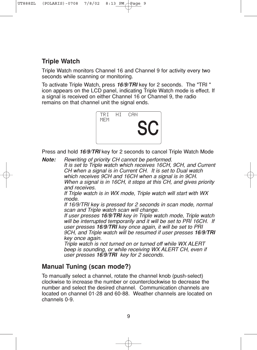 9Triple WatchTriple Watch monitors Channel 16 and Channel 9 for activity every twoseconds while scanning or monitoring.To activate Triple Watch, press 16/9/TRI key for 2 seconds.  The &quot;TRI &quot;icon appears on the LCD panel, indicating Triple Watch mode is effect. Ifa signal is received on either Channel 16 or Channel 9, the radioremains on that channel unit the signal ends.Press and hold 16/9/TRI key for 2 seconds to cancel Triple Watch ModeNote: Rewriting of priority CH cannot be performed.It is set to Triple watch which receives 16CH, 9CH, and CurrentCH when a signal is in Current CH.  It is set to Dual watchwhich receives 9CH and 16CH when a signal is in 9CH.When a signal is in 16CH, it stops at this CH, and gives priorityand receives.If Triple watch is in WX mode, Triple watch will start with WXmode.If 16/9/TRI key is pressed for 2 seconds in scan mode, normalscan and Triple watch scan will change.If user presses 16/9/TRI key in Triple watch mode, Triple watchwill be interrupted temporarily and it will be set to PRI 16CH.  Ifuser presses 16/9/TRI key once again, it will be set to PRI9CH, and Triple watch will be resumed if user presses 16/9/TRIkey once again.Triple watch is not turned on or turned off while WX ALERTbeep is sounding, or while receiving WX ALERT CH, even ifuser presses 16/9/TRI key for 2 seconds.Manual Tuning (scan mode?)To manually select a channel, rotate the channel knob (push-select)clockwise to increase the number or counterclockwise to decrease thenumber and select the desired channel.  Communication channels arelocated on channel 01-28 and 60-88.  Weather channels are located onchannels 0-9. TRI  HI  CAN MEMSCUT888ZL  (POLARIS)-0708  7/8/02  8:13 PM  Page 9