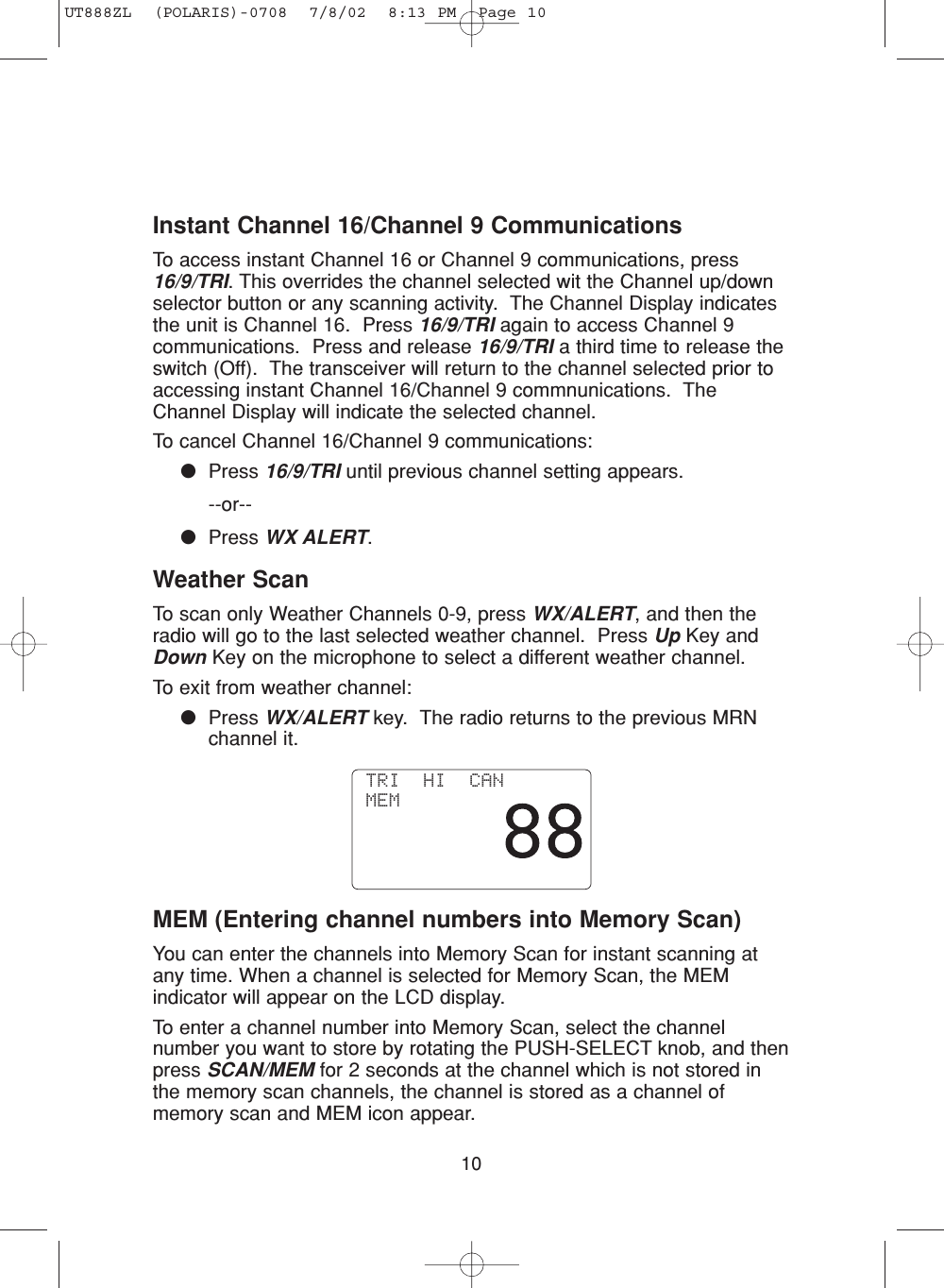 10Instant Channel 16/Channel 9 CommunicationsTo access instant Channel 16 or Channel 9 communications, press16/9/TRI. This overrides the channel selected wit the Channel up/downselector button or any scanning activity.  The Channel Display indicatesthe unit is Channel 16.  Press 16/9/TRI again to access Channel 9communications.  Press and release 16/9/TRI a third time to release theswitch (Off).  The transceiver will return to the channel selected prior toaccessing instant Channel 16/Channel 9 commnunications.  TheChannel Display will indicate the selected channel.To cancel Channel 16/Channel 9 communications:●Press 16/9/TRI until previous channel setting appears.--or--●Press WX ALERT.Weather ScanTo scan only Weather Channels 0-9, press WX/ALERT, and then theradio will go to the last selected weather channel.  Press Up Key andDown Key on the microphone to select a different weather channel.To exit from weather channel: ●Press WX/ALERT key.  The radio returns to the previous MRNchannel it.MEM (Entering channel numbers into Memory Scan)You can enter the channels into Memory Scan for instant scanning atany time. When a channel is selected for Memory Scan, the MEMindicator will appear on the LCD display.To enter a channel number into Memory Scan, select the channelnumber you want to store by rotating the PUSH-SELECT knob, and thenpress SCAN/MEM for 2 seconds at the channel which is not stored inthe memory scan channels, the channel is stored as a channel ofmemory scan and MEM icon appear. TRI  HI  CAN MEMUT888ZL  (POLARIS)-0708  7/8/02  8:13 PM  Page 10