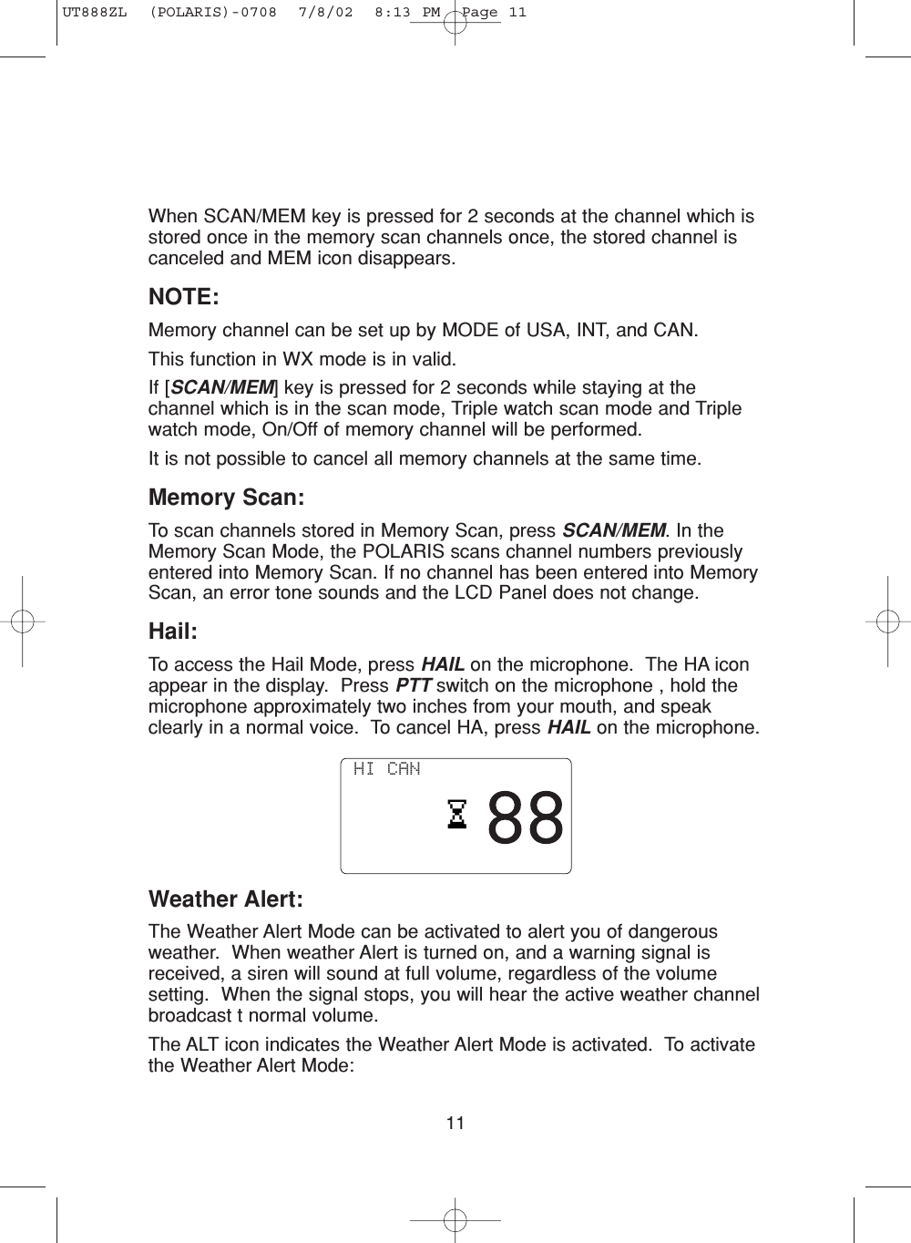 11When SCAN/MEM key is pressed for 2 seconds at the channel which isstored once in the memory scan channels once, the stored channel iscanceled and MEM icon disappears.NOTE:Memory channel can be set up by MODE of USA, INT, and CAN.This function in WX mode is in valid. If [SCAN/MEM] key is pressed for 2 seconds while staying at thechannel which is in the scan mode, Triple watch scan mode and Triplewatch mode, On/Off of memory channel will be performed.It is not possible to cancel all memory channels at the same time.Memory Scan:To scan channels stored in Memory Scan, press SCAN/MEM. In theMemory Scan Mode, the POLARIS scans channel numbers previouslyentered into Memory Scan. If no channel has been entered into MemoryScan, an error tone sounds and the LCD Panel does not change.Hail:To access the Hail Mode, press HAIL on the microphone.  The HA iconappear in the display.  Press PTT switch on the microphone , hold themicrophone approximately two inches from your mouth, and speakclearly in a normal voice.  To cancel HA, press HAIL on the microphone.Weather Alert:The Weather Alert Mode can be activated to alert you of dangerousweather.  When weather Alert is turned on, and a warning signal isreceived, a siren will sound at full volume, regardless of the volumesetting.  When the signal stops, you will hear the active weather channelbroadcast t normal volume. The ALT icon indicates the Weather Alert Mode is activated.  To activatethe Weather Alert Mode: HI CAN UT888ZL  (POLARIS)-0708  7/8/02  8:13 PM  Page 11