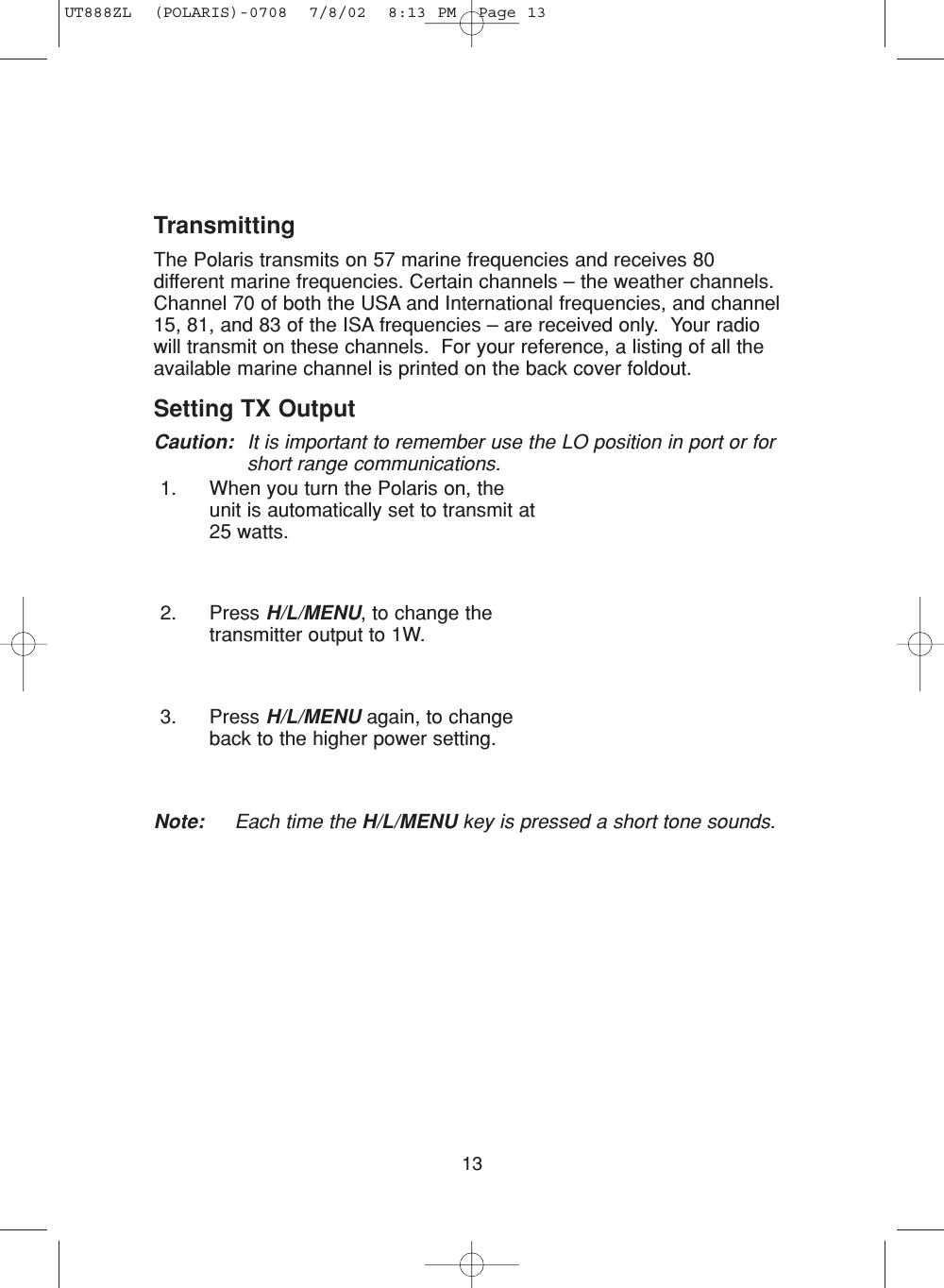 13TransmittingThe Polaris transmits on 57 marine frequencies and receives 80different marine frequencies. Certain channels – the weather channels.Channel 70 of both the USA and International frequencies, and channel15, 81, and 83 of the ISA frequencies – are received only.  Your radiowill transmit on these channels.  For your reference, a listing of all theavailable marine channel is printed on the back cover foldout.Setting TX Output Caution: It is important to remember use the LO position in port or forshort range communications.1. When you turn the Polaris on, theunit is automatically set to transmit at25 watts.2. Press H/L/MENU, to change thetransmitter output to 1W.3. Press H/L/MENU again, to changeback to the higher power setting.Note: Each time the H/L/MENU key is pressed a short tone sounds.UT888ZL  (POLARIS)-0708  7/8/02  8:13 PM  Page 13