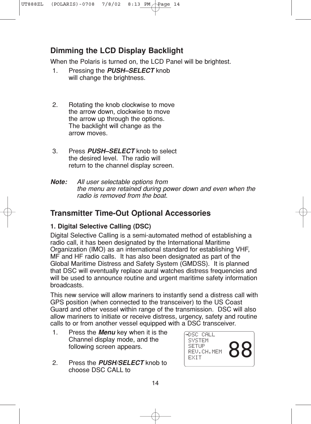 14Transmitter Time-Out Optional Accessories1. Digital Selective Calling (DSC)Digital Selective Calling is a semi-automated method of establishing aradio call, it has been designated by the International MaritimeOrganization (IMO) as an international standard for establishing VHF,MF and HF radio calls.  It has also been designated as part of theGlobal Maritime Distress and Safety System (GMDSS).  It is plannedthat DSC will eventually replace aural watches distress frequencies andwill be used to announce routine and urgent maritime safety informationbroadcasts.This new service will allow mariners to instantly send a distress call withGPS position (when connected to the transceiver) to the US CoastGuard and other vessel within range of the transmission.  DSC will alsoallow mariners to initiate or receive distress, urgency, safety and routinecalls to or from another vessel equipped with a DSC transceiver.1. Press the Menu key when it is theChannel display mode, and thefollowing screen appears.2. Press the PUSH/SELECT knob tochoose DSC CALL to  DSC CALL SYSTEM SETUP REV.CH.MEM EXITDimming the LCD Display BacklightWhen the Polaris is turned on, the LCD Panel will be brightest. 1. Pressing the PUSH–SELECT knobwill change the brightness.2. Rotating the knob clockwise to movethe arrow down, clockwise to movethe arrow up through the options.The backlight will change as thearrow moves.3. Press PUSH–SELECT knob to selectthe desired level.  The radio willreturn to the channel display screen. Note: All user selectable options fromthe menu are retained during power down and even when theradio is removed from the boat.UT888ZL  (POLARIS)-0708  7/8/02  8:13 PM  Page 14