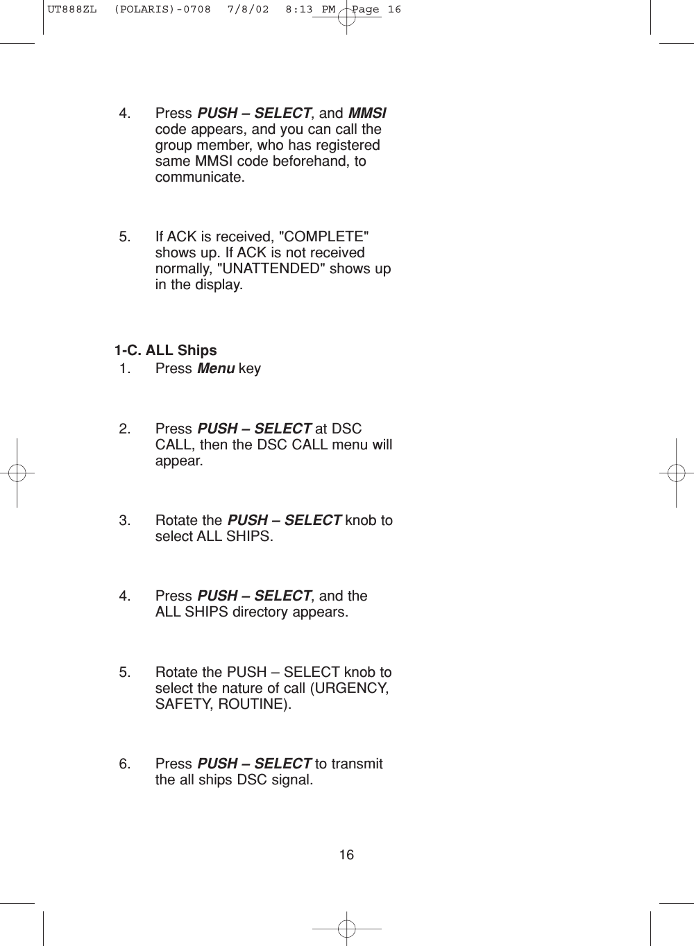 164. Press PUSH – SELECT, and MMSIcode appears, and you can call thegroup member, who has registeredsame MMSI code beforehand, tocommunicate.5. If ACK is received, &quot;COMPLETE&quot;shows up. If ACK is not receivednormally, &quot;UNATTENDED&quot; shows upin the display.1-C. ALL Ships1. Press Menu key2. Press PUSH – SELECT at DSCCALL, then the DSC CALL menu willappear.3. Rotate the PUSH – SELECT knob toselect ALL SHIPS.4. Press PUSH – SELECT, and theALL SHIPS directory appears.5. Rotate the PUSH – SELECT knob toselect the nature of call (URGENCY,SAFETY, ROUTINE).6. Press PUSH – SELECT to transmitthe all ships DSC signal.UT888ZL  (POLARIS)-0708  7/8/02  8:13 PM  Page 16