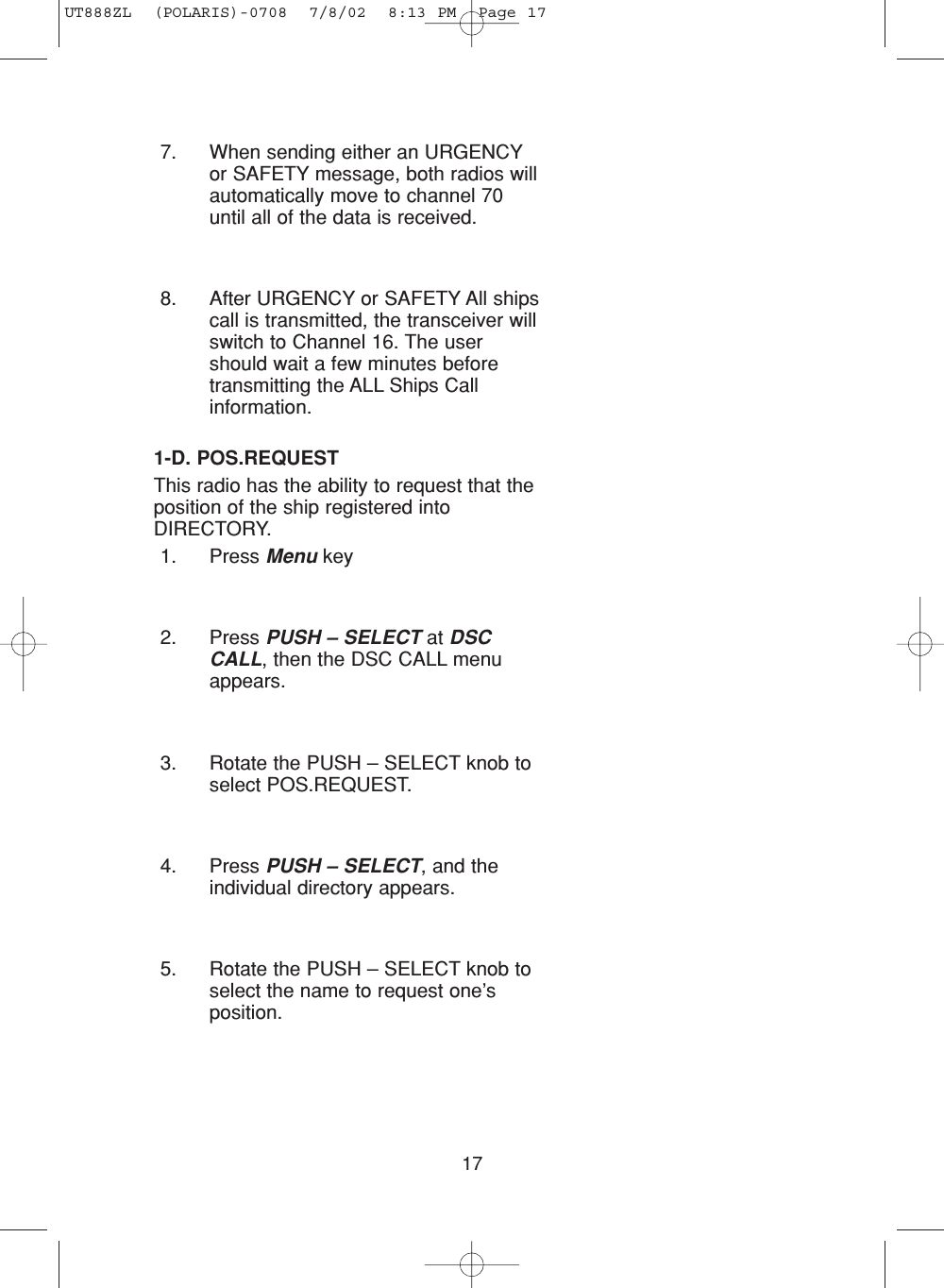 1-D. POS.REQUESTThis radio has the ability to request that theposition of the ship registered intoDIRECTORY.1. Press Menu key2. Press PUSH – SELECT at DSCCALL, then the DSC CALL menuappears.3. Rotate the PUSH – SELECT knob toselect POS.REQUEST.4. Press PUSH – SELECT, and theindividual directory appears.5. Rotate the PUSH – SELECT knob toselect the name to request one’sposition.177. When sending either an URGENCYor SAFETY message, both radios willautomatically move to channel 70until all of the data is received.8. After URGENCY or SAFETY All shipscall is transmitted, the transceiver willswitch to Channel 16. The usershould wait a few minutes beforetransmitting the ALL Ships Callinformation. UT888ZL  (POLARIS)-0708  7/8/02  8:13 PM  Page 17