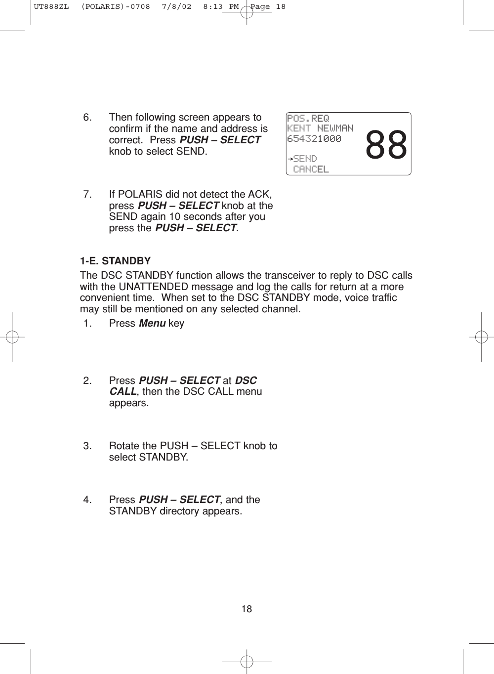 186. Then following screen appears toconfirm if the name and address iscorrect.  Press PUSH – SELECTknob to select SEND.7. If POLARIS did not detect the ACK,press PUSH – SELECT knob at theSEND again 10 seconds after youpress the PUSH – SELECT.1-E. STANDBYThe DSC STANDBY function allows the transceiver to reply to DSC callswith the UNATTENDED message and log the calls for return at a moreconvenient time.  When set to the DSC STANDBY mode, voice trafficmay still be mentioned on any selected channel. 1. Press Menu key2. Press PUSH – SELECT at DSCCALL, then the DSC CALL menuappears.3. Rotate the PUSH – SELECT knob toselect STANDBY.4. Press PUSH – SELECT, and theSTANDBY directory appears.POS.REQKENT NEWMAN654321000 SEND CANCELUT888ZL  (POLARIS)-0708  7/8/02  8:13 PM  Page 18