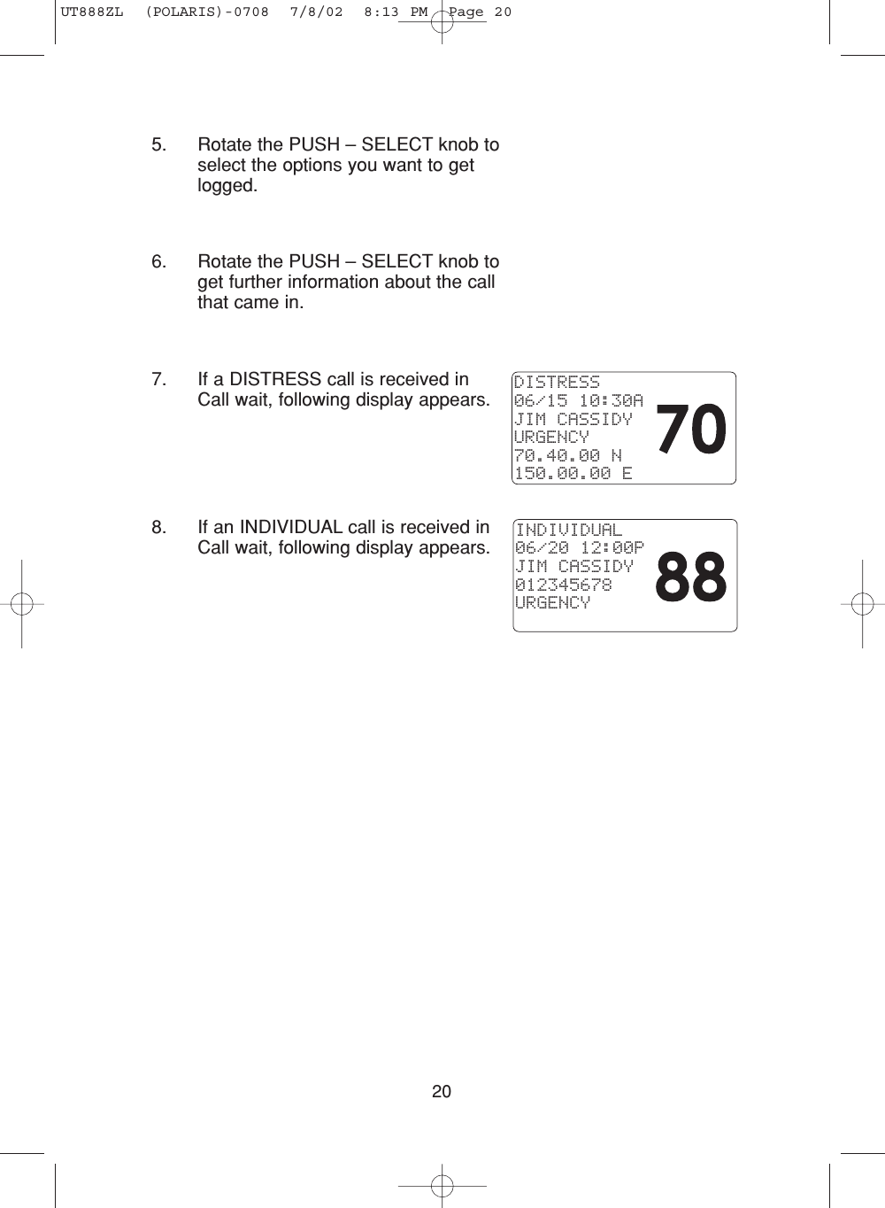205. Rotate the PUSH – SELECT knob toselect the options you want to getlogged.6. Rotate the PUSH – SELECT knob toget further information about the callthat came in.7. If a DISTRESS call is received inCall wait, following display appears.8. If an INDIVIDUAL call is received inCall wait, following display appears.DISTRESS06/15 10:30AJIM CASSIDYURGENCY70.40.00 N150.00.00 EINDIVIDUAL06/20 12:00PJIM CASSIDY012345678URGENCYUT888ZL  (POLARIS)-0708  7/8/02  8:13 PM  Page 20
