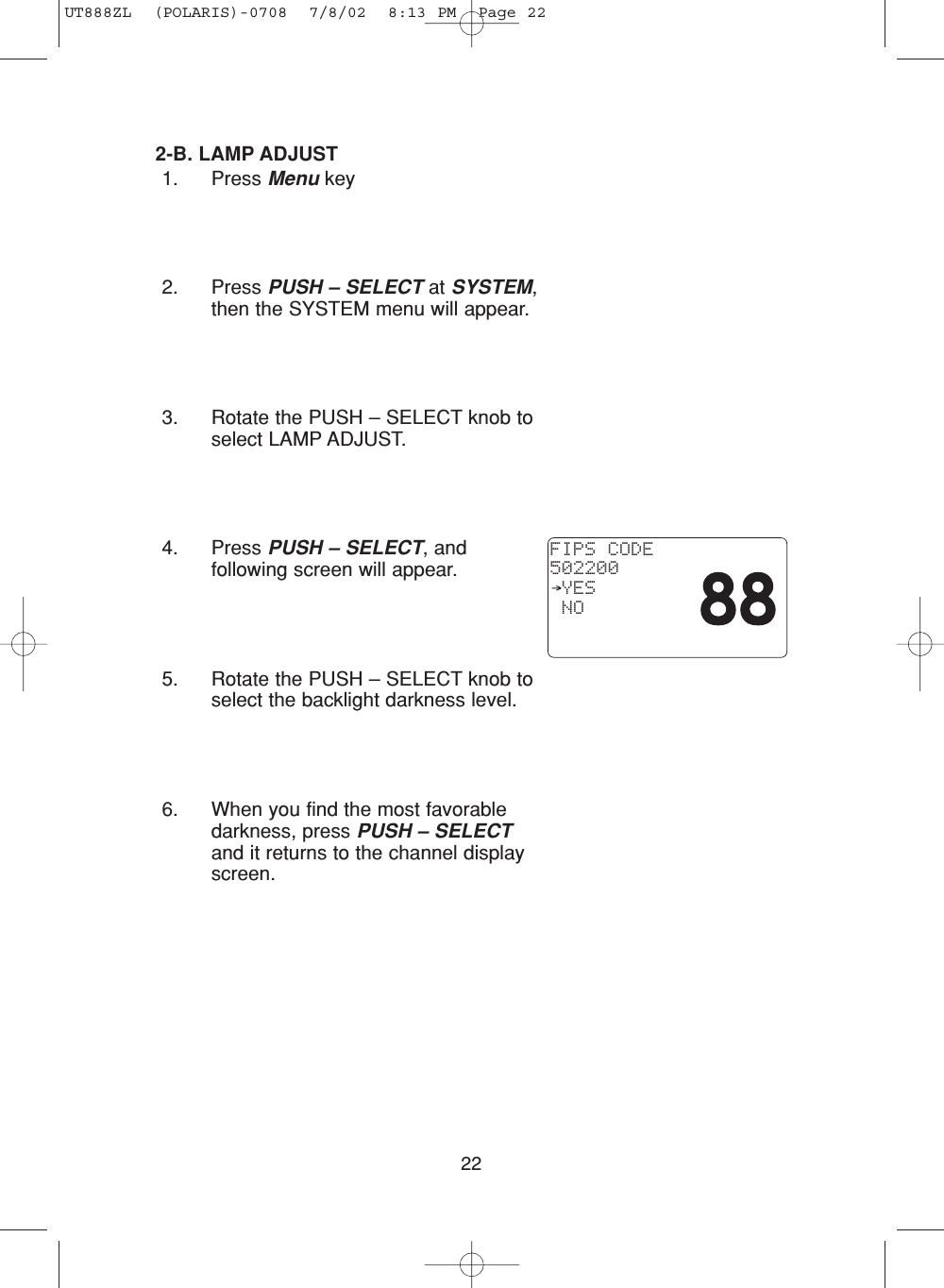 222-B. LAMP ADJUST1. Press Menu key2. Press PUSH – SELECT at SYSTEM,then the SYSTEM menu will appear.3. Rotate the PUSH – SELECT knob toselect LAMP ADJUST.4. Press PUSH – SELECT, andfollowing screen will appear.5. Rotate the PUSH – SELECT knob toselect the backlight darkness level.6. When you find the most favorabledarkness, press PUSH – SELECTand it returns to the channel displayscreen.FIPS CODE502200 YES NOUT888ZL  (POLARIS)-0708  7/8/02  8:13 PM  Page 22