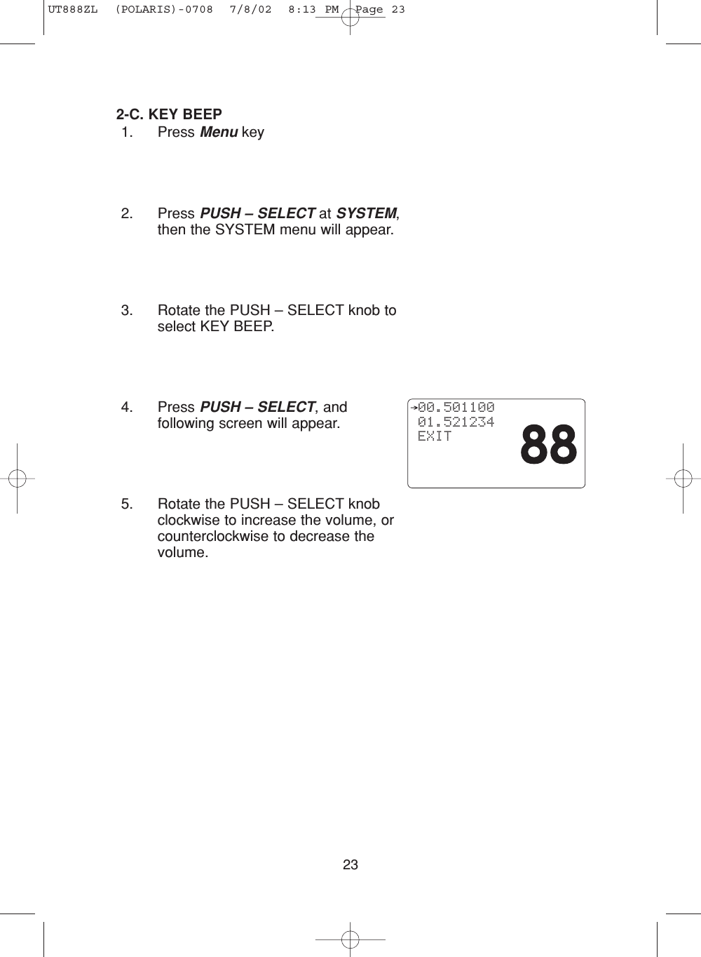 232-C. KEY BEEP1. Press Menu key2. Press PUSH – SELECT at SYSTEM,then the SYSTEM menu will appear.3. Rotate the PUSH – SELECT knob toselect KEY BEEP.4. Press PUSH – SELECT, andfollowing screen will appear.5. Rotate the PUSH – SELECT knobclockwise to increase the volume, orcounterclockwise to decrease thevolume.  00.501100 01.521234 EXITUT888ZL  (POLARIS)-0708  7/8/02  8:13 PM  Page 23