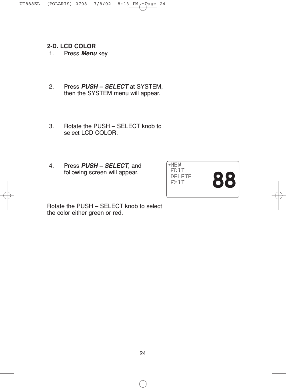 242-D. LCD COLOR1. Press Menu key2. Press PUSH – SELECT at SYSTEM,then the SYSTEM menu will appear.3. Rotate the PUSH – SELECT knob toselect LCD COLOR.4. Press PUSH – SELECT, andfollowing screen will appear.Rotate the PUSH – SELECT knob to selectthe color either green or red.  NEW EDIT DELETE EXITUT888ZL  (POLARIS)-0708  7/8/02  8:13 PM  Page 24