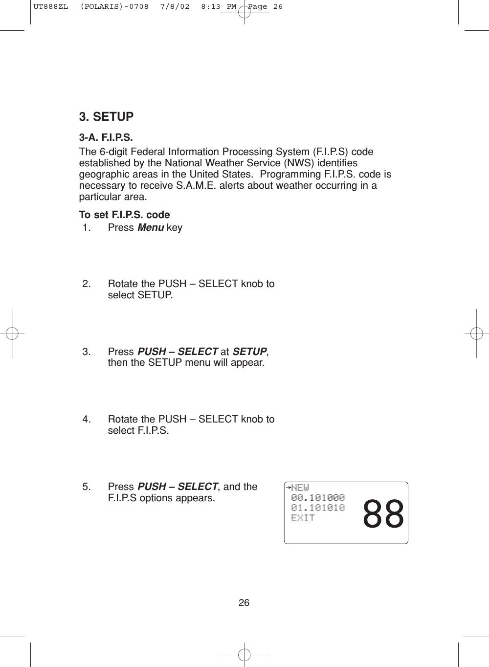 263. SETUP3-A. F.I.P.S.The 6-digit Federal Information Processing System (F.I.P.S) codeestablished by the National Weather Service (NWS) identifiesgeographic areas in the United States.  Programming F.I.P.S. code isnecessary to receive S.A.M.E. alerts about weather occurring in aparticular area.To set F.I.P.S. code1. Press Menu key2. Rotate the PUSH – SELECT knob toselect SETUP.3. Press PUSH – SELECT at SETUP,then the SETUP menu will appear.4. Rotate the PUSH – SELECT knob toselect F.I.P.S.5. Press PUSH – SELECT, and theF.I.P.S options appears. NEW 00.101000 01.101010 EXITUT888ZL  (POLARIS)-0708  7/8/02  8:13 PM  Page 26