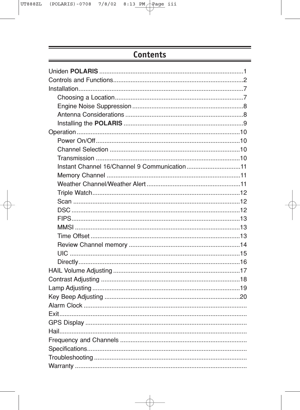 Uniden POLARIS ...................................................................................1Controls and Functions...........................................................................2Installation...............................................................................................7Choosing a Location..........................................................................7Engine Noise Suppression ................................................................8Antenna Considerations ....................................................................8Installing the POLARIS .....................................................................9Operation ..............................................................................................10Power On/Off...................................................................................10Channel Selection ...........................................................................10Transmission ...................................................................................10Instant Channel 16/Channel 9 Communication...............................11Memory Channel .............................................................................11Weather Channel/Weather Alert ......................................................11Triple Watch.....................................................................................12Scan ................................................................................................12DSC .................................................................................................12FIPS.................................................................................................13MMSI ...............................................................................................13Time Offset ......................................................................................13Review Channel memory ................................................................14UIC ..................................................................................................15Directly.............................................................................................16HAIL Volume Adjusting .........................................................................17Contrast Adjusting ................................................................................18Lamp Adjusting .....................................................................................19Key Beep Adjusting ..............................................................................20Alarm Clock ..............................................................................................Exit............................................................................................................GPS Display .............................................................................................Hail............................................................................................................Frequency and Channels .........................................................................Specifications............................................................................................Troubleshooting ........................................................................................Warranty ...................................................................................................ContentsUT888ZL  (POLARIS)-0708  7/8/02  8:13 PM  Page iii
