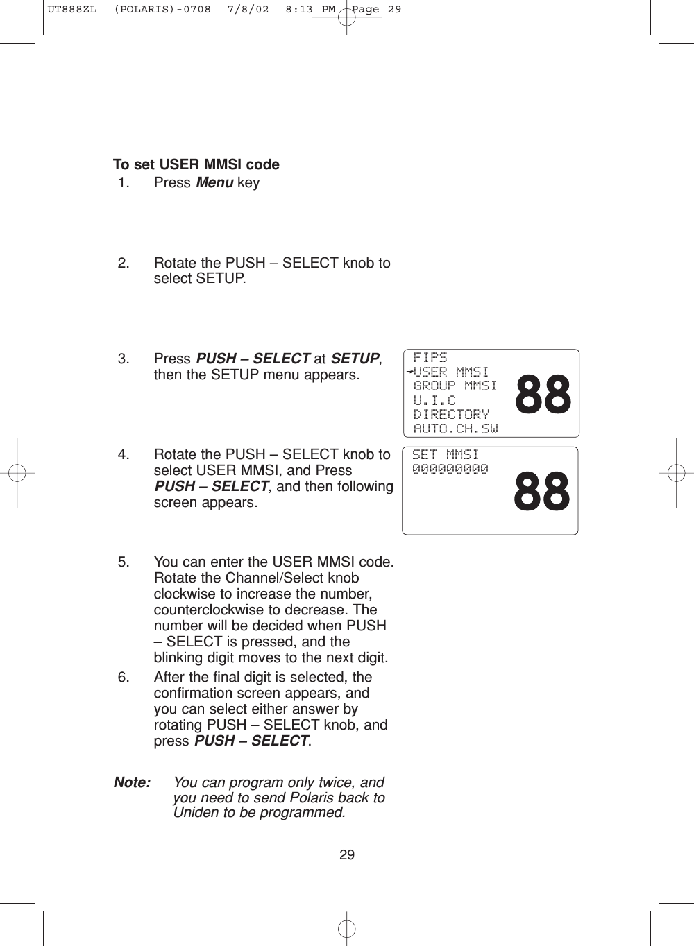 29To set USER MMSI code1. Press Menu key2. Rotate the PUSH – SELECT knob toselect SETUP.3. Press PUSH – SELECT at SETUP,then the SETUP menu appears.4. Rotate the PUSH – SELECT knob toselect USER MMSI, and PressPUSH – SELECT, and then followingscreen appears.5. You can enter the USER MMSI code.Rotate the Channel/Select knobclockwise to increase the number,counterclockwise to decrease. Thenumber will be decided when PUSH– SELECT is pressed, and theblinking digit moves to the next digit.6. After the final digit is selected, theconfirmation screen appears, andyou can select either answer byrotating PUSH – SELECT knob, andpress PUSH – SELECT.Note: You can program only twice, andyou need to send Polaris back toUniden to be programmed. FIPS USER MMSI GROUP MMSI U.I.C DIRECTORY AUTO.CH.SW SET MMSI 000000000UT888ZL  (POLARIS)-0708  7/8/02  8:13 PM  Page 29