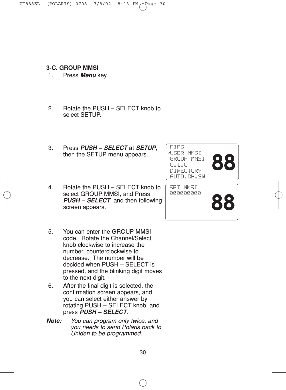 303-C. GROUP MMSI1. Press Menu key2. Rotate the PUSH – SELECT knob toselect SETUP.3. Press PUSH – SELECT at SETUP,then the SETUP menu appears.4. Rotate the PUSH – SELECT knob toselect GROUP MMSI, and PressPUSH – SELECT, and then followingscreen appears.5. You can enter the GROUP MMSIcode.  Rotate the Channel/Selectknob clockwise to increase thenumber, counterclockwise todecrease.  The number will bedecided when PUSH – SELECT ispressed, and the blinking digit movesto the next digit.6. After the final digit is selected, theconfirmation screen appears, andyou can select either answer byrotating PUSH – SELECT knob, andpress PUSH – SELECT.Note: You can program only twice, andyou needs to send Polaris back toUniden to be programmed. FIPS USER MMSI GROUP MMSI U.I.C DIRECTORY AUTO.CH.SW SET MMSI 000000000UT888ZL  (POLARIS)-0708  7/8/02  8:13 PM  Page 30