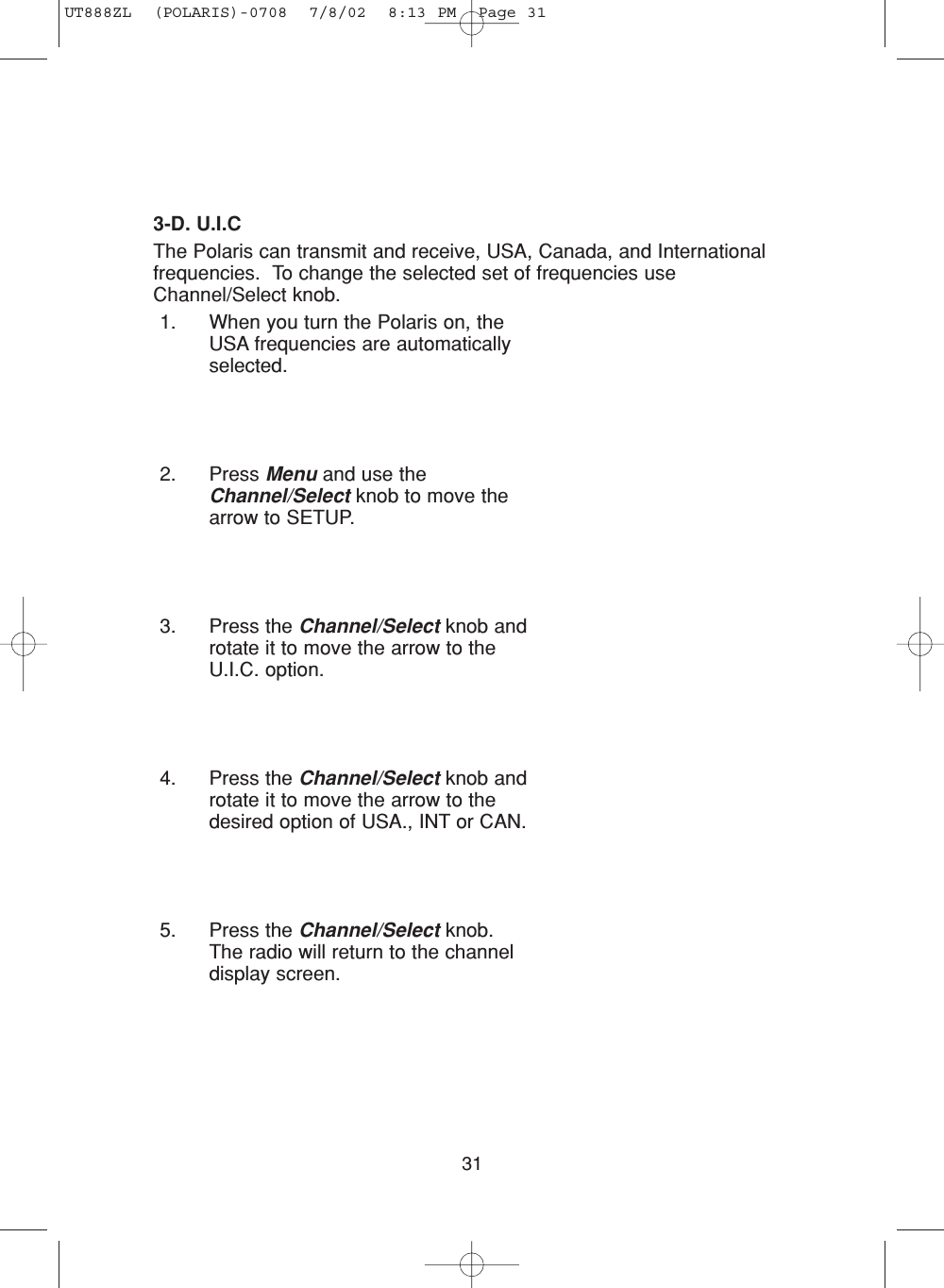 313-D. U.I.CThe Polaris can transmit and receive, USA, Canada, and Internationalfrequencies.  To change the selected set of frequencies useChannel/Select knob.1. When you turn the Polaris on, theUSA frequencies are automaticallyselected.2. Press Menu and use theChannel/Select knob to move thearrow to SETUP.3. Press the Channel/Select knob androtate it to move the arrow to theU.I.C. option.4. Press the Channel/Select knob androtate it to move the arrow to thedesired option of USA., INT or CAN.5. Press the Channel/Select knob.The radio will return to the channeldisplay screen.UT888ZL  (POLARIS)-0708  7/8/02  8:13 PM  Page 31