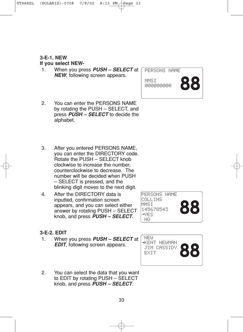 333-E-1. NEWIf you select NEW-1. When you press PUSH – SELECT atNEW, following screen appears. 2. You can enter the PERSONS NAMEby rotating the PUSH – SELECT, andpress PUSH – SELECT to decide thealphabet. 3. After you entered PERSONS NAME,you can enter the DIRECTORY code.Rotate the PUSH – SELECT knobclockwise to increase the number,counterclockwise to decrease.  Thenumber will be decided when PUSH– SELECT is pressed, and theblinking digit moves to the next digit.4. After the DIRECTORY data isinputted, confirmation screenappears, and you can select eitheranswer by rotating PUSH – SELECTknob, and press PUSH – SELECT.3-E-2. EDIT1. When you press PUSH – SELECT atEDIT, following screen appears.2. You can select the data that you wantto EDIT by rotating PUSH – SELECTknob, and press PUSH – SELECT. PERSONS NAME  MMSI 000000000PERSONS NAMECOLLINSMMSI145678543 YES NO NEW KENT NEWMAN JIM CASSIDY EXITUT888ZL  (POLARIS)-0708  7/8/02  8:13 PM  Page 33