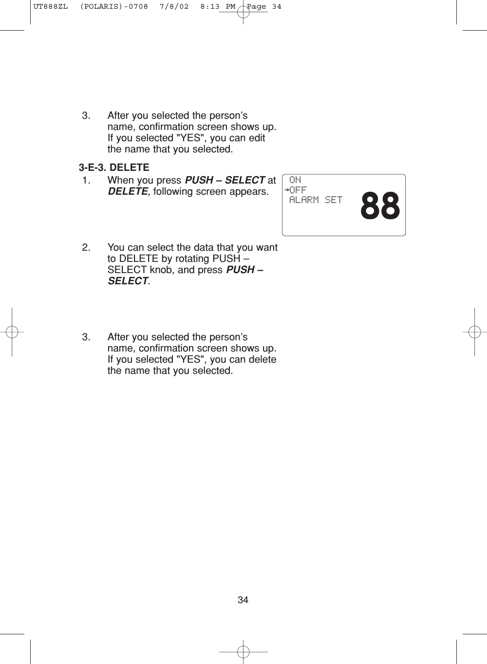 343. After you selected the person’sname, confirmation screen shows up.If you selected &quot;YES&quot;, you can editthe name that you selected.3-E-3. DELETE1. When you press PUSH – SELECT atDELETE, following screen appears.2. You can select the data that you wantto DELETE by rotating PUSH –SELECT knob, and press PUSH –SELECT.3. After you selected the person’sname, confirmation screen shows up.If you selected &quot;YES&quot;, you can deletethe name that you selected. ON OFF ALARM SETUT888ZL  (POLARIS)-0708  7/8/02  8:13 PM  Page 34