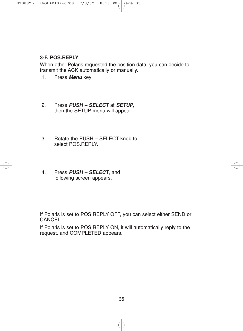 353-F. POS.REPLYWhen other Polaris requested the position data, you can decide totransmit the ACK automatically or manually.1. Press Menu key2. Press PUSH – SELECT at SETUP,then the SETUP menu will appear.3. Rotate the PUSH – SELECT knob toselect POS.REPLY.4. Press PUSH – SELECT, andfollowing screen appears.If Polaris is set to POS.REPLY OFF, you can select either SEND orCANCEL.If Polaris is set to POS.REPLY ON, it will automatically reply to therequest, and COMPLETED appears.UT888ZL  (POLARIS)-0708  7/8/02  8:13 PM  Page 35