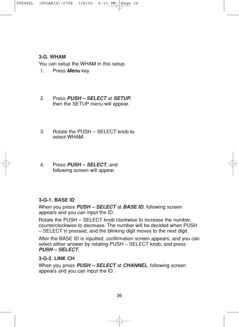 363-G. WHAMYou can setup the WHAM in this setup.1. Press Menu key2. Press PUSH – SELECT at SETUP,then the SETUP menu will appear.3. Rotate the PUSH – SELECT knob toselect WHAM.4. Press PUSH – SELECT, andfollowing screen will appear.3-G-1. BASE IDWhen you press PUSH – SELECT at BASE ID, following screenappears and you can input the ID.Rotate the PUSH – SELECT knob clockwise to increase the number,counterclockwise to decrease. The number will be decided when PUSH– SELECT is pressed, and the blinking digit moves to the next digit.After the BASE ID is inputted, confirmation screen appears, and you canselect either answer by rotating PUSH – SELECT knob, and pressPUSH – SELECT.3-G-2. LINK CHWhen you press PUSH – SELECT at CHANNEL, following screenappears and you can input the ID. UT888ZL  (POLARIS)-0708  7/8/02  8:13 PM  Page 36