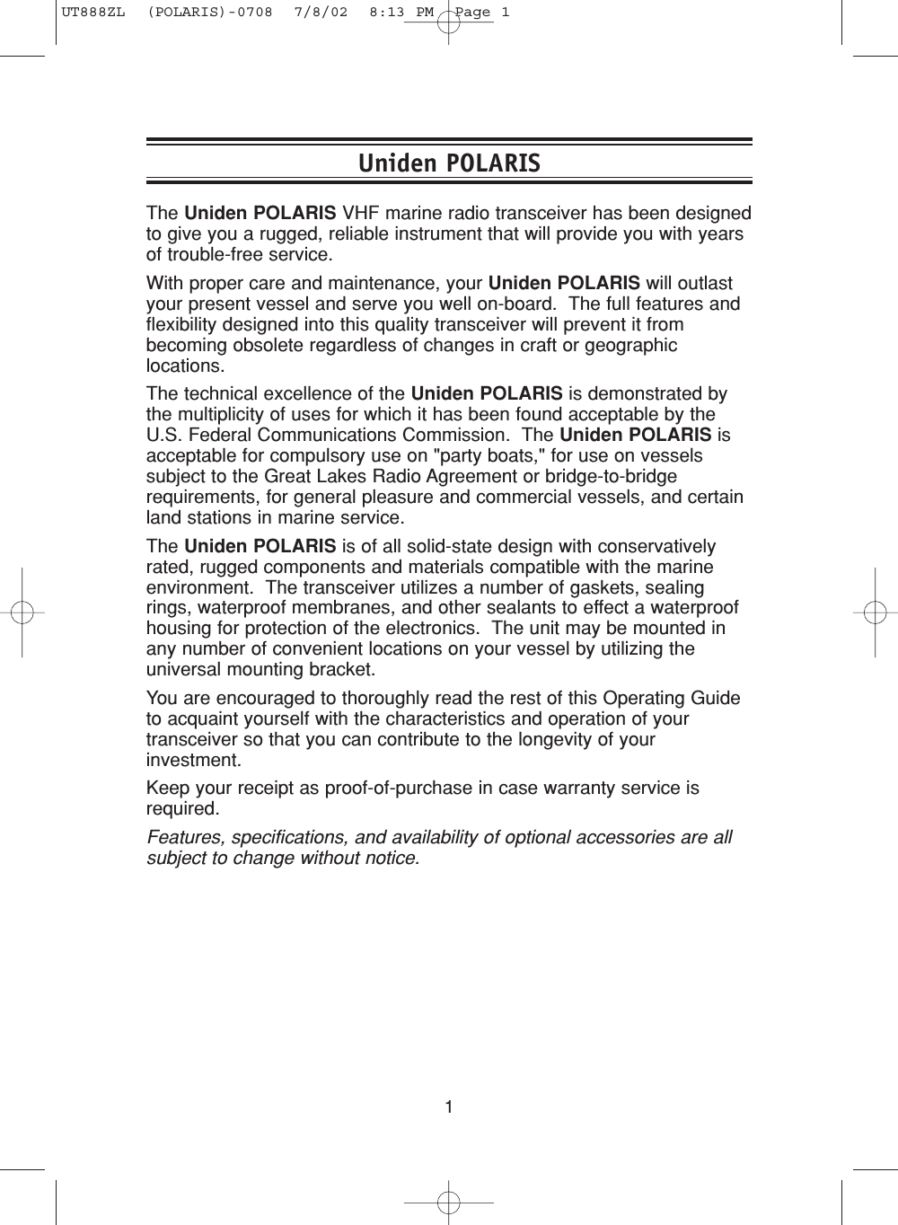 1The Uniden POLARIS VHF marine radio transceiver has been designedto give you a rugged, reliable instrument that will provide you with yearsof trouble-free service.With proper care and maintenance, your Uniden POLARIS will outlastyour present vessel and serve you well on-board.  The full features andflexibility designed into this quality transceiver will prevent it frombecoming obsolete regardless of changes in craft or geographiclocations.The technical excellence of the Uniden POLARIS is demonstrated bythe multiplicity of uses for which it has been found acceptable by theU.S. Federal Communications Commission.  The Uniden POLARIS isacceptable for compulsory use on &quot;party boats,&quot; for use on vesselssubject to the Great Lakes Radio Agreement or bridge-to-bridgerequirements, for general pleasure and commercial vessels, and certainland stations in marine service.The Uniden POLARIS is of all solid-state design with conservativelyrated, rugged components and materials compatible with the marineenvironment.  The transceiver utilizes a number of gaskets, sealingrings, waterproof membranes, and other sealants to effect a waterproofhousing for protection of the electronics.  The unit may be mounted inany number of convenient locations on your vessel by utilizing theuniversal mounting bracket.You are encouraged to thoroughly read the rest of this Operating Guideto acquaint yourself with the characteristics and operation of yourtransceiver so that you can contribute to the longevity of yourinvestment.  Keep your receipt as proof-of-purchase in case warranty service isrequired.Features, specifications, and availability of optional accessories are allsubject to change without notice.Uniden POLARISUT888ZL  (POLARIS)-0708  7/8/02  8:13 PM  Page 1