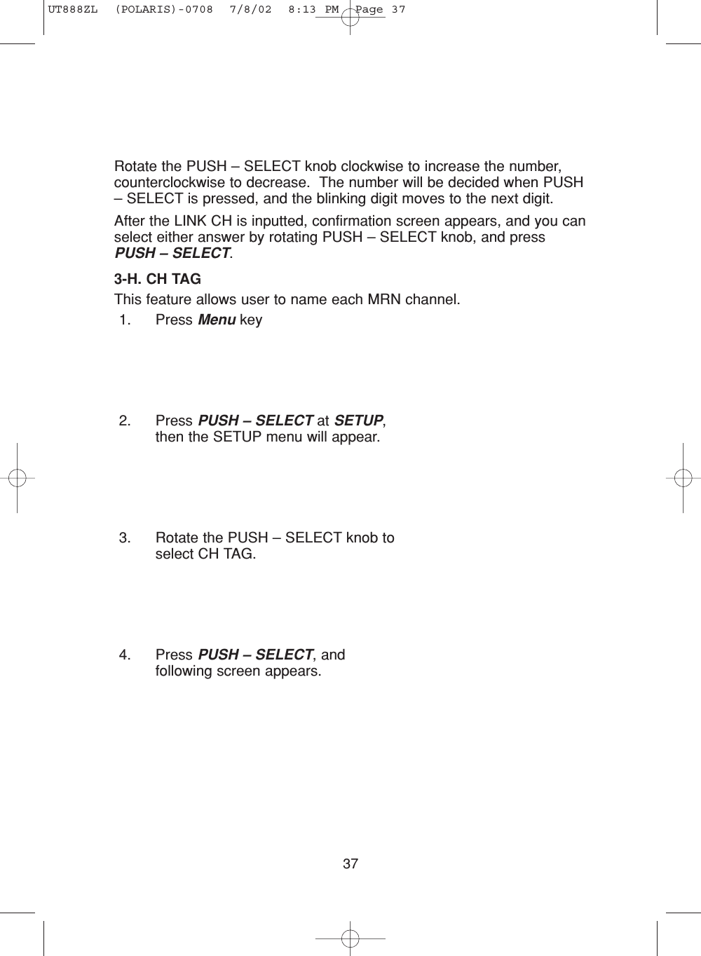 37Rotate the PUSH – SELECT knob clockwise to increase the number,counterclockwise to decrease.  The number will be decided when PUSH– SELECT is pressed, and the blinking digit moves to the next digit.After the LINK CH is inputted, confirmation screen appears, and you canselect either answer by rotating PUSH – SELECT knob, and pressPUSH – SELECT.3-H. CH TAGThis feature allows user to name each MRN channel.1. Press Menu key2. Press PUSH – SELECT at SETUP,then the SETUP menu will appear.3. Rotate the PUSH – SELECT knob toselect CH TAG.4. Press PUSH – SELECT, andfollowing screen appears.UT888ZL  (POLARIS)-0708  7/8/02  8:13 PM  Page 37