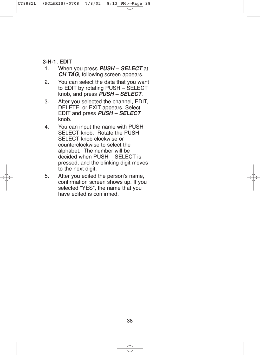 383-H-1. EDIT1. When you press PUSH – SELECT atCH TAG, following screen appears.2. You can select the data that you wantto EDIT by rotating PUSH – SELECTknob, and press PUSH – SELECT.3. After you selected the channel, EDIT,DELETE, or EXIT appears. SelectEDIT and press PUSH – SELECTknob. 4. You can input the name with PUSH –SELECT knob.  Rotate the PUSH –SELECT knob clockwise orcounterclockwise to select thealphabet.  The number will bedecided when PUSH – SELECT ispressed, and the blinking digit movesto the next digit.5. After you edited the person’s name,confirmation screen shows up. If youselected &quot;YES&quot;, the name that youhave edited is confirmed. UT888ZL  (POLARIS)-0708  7/8/02  8:13 PM  Page 38