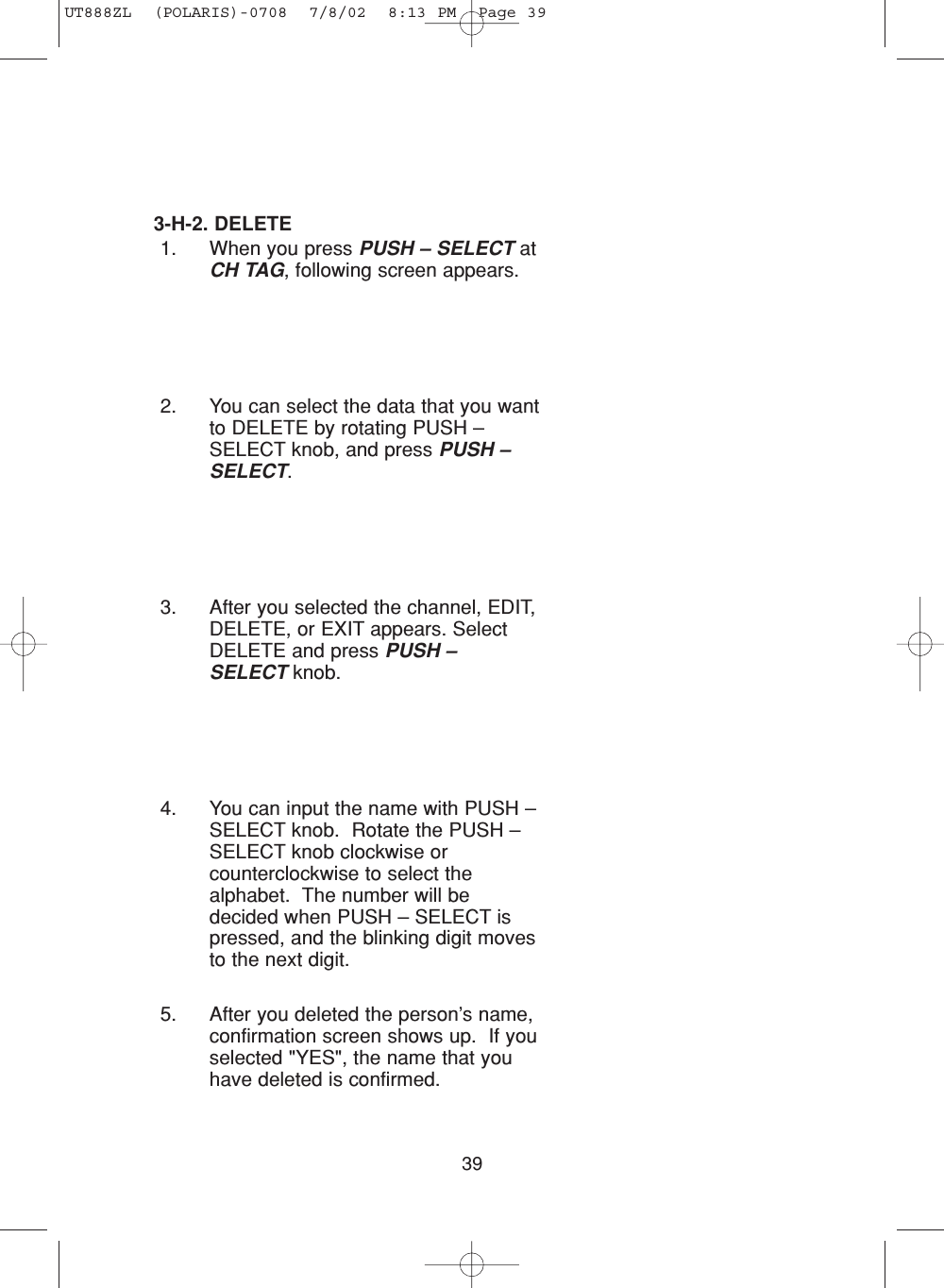 393-H-2. DELETE1. When you press PUSH – SELECT atCH TAG, following screen appears.2. You can select the data that you wantto DELETE by rotating PUSH –SELECT knob, and press PUSH –SELECT.3. After you selected the channel, EDIT,DELETE, or EXIT appears. SelectDELETE and press PUSH –SELECT knob. 4. You can input the name with PUSH –SELECT knob.  Rotate the PUSH –SELECT knob clockwise orcounterclockwise to select thealphabet.  The number will bedecided when PUSH – SELECT ispressed, and the blinking digit movesto the next digit.5. After you deleted the person’s name,confirmation screen shows up.  If youselected &quot;YES&quot;, the name that youhave deleted is confirmed.UT888ZL  (POLARIS)-0708  7/8/02  8:13 PM  Page 39