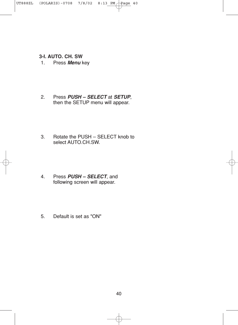 403-I. AUTO. CH. SW 1. Press Menu key2. Press PUSH – SELECT at SETUP,then the SETUP menu will appear.3. Rotate the PUSH – SELECT knob toselect AUTO.CH.SW.4. Press PUSH – SELECT, andfollowing screen will appear.5. Default is set as &quot;ON&quot;UT888ZL  (POLARIS)-0708  7/8/02  8:13 PM  Page 40