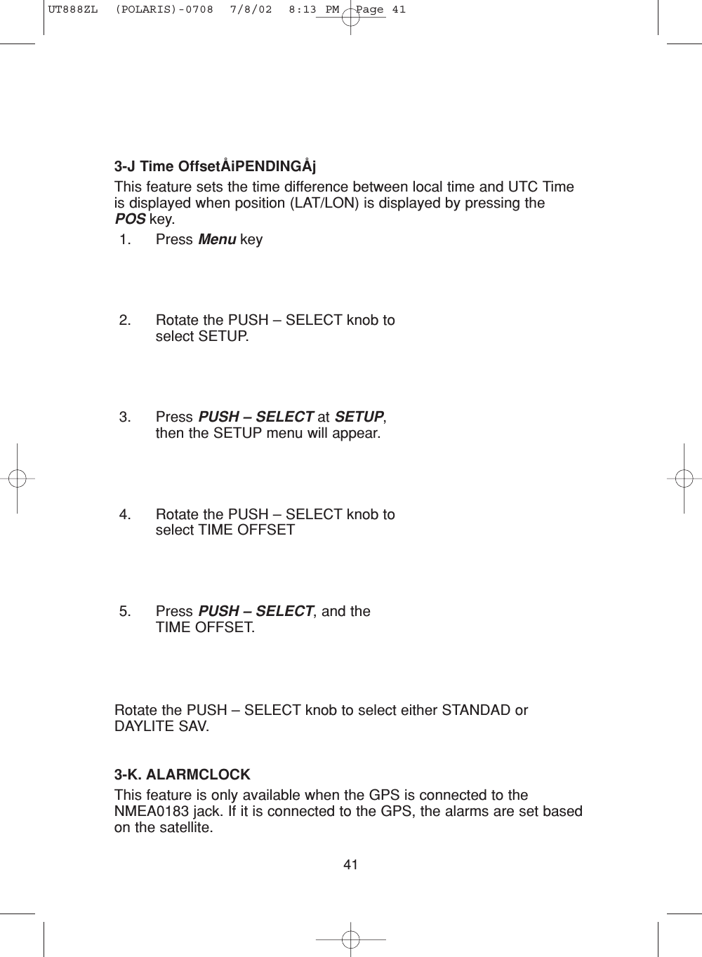 413-J Time OffsetÅiPENDINGÅjThis feature sets the time difference between local time and UTC Timeis displayed when position (LAT/LON) is displayed by pressing the POS key.1. Press Menu key2. Rotate the PUSH – SELECT knob toselect SETUP.3. Press PUSH – SELECT at SETUP,then the SETUP menu will appear.4. Rotate the PUSH – SELECT knob toselect TIME OFFSET5. Press PUSH – SELECT, and theTIME OFFSET.Rotate the PUSH – SELECT knob to select either STANDAD orDAYLITE SAV.3-K. ALARMCLOCKThis feature is only available when the GPS is connected to theNMEA0183 jack. If it is connected to the GPS, the alarms are set basedon the satellite.UT888ZL  (POLARIS)-0708  7/8/02  8:13 PM  Page 41