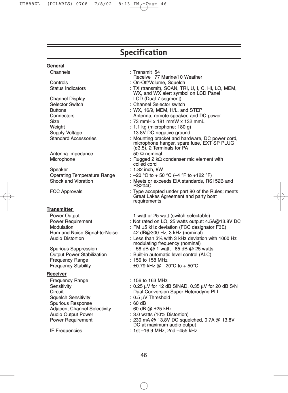 46GeneralChannels : Transmit 54Receive 77 Marine/10 WeatherControls : On-Off/Volume, SquelchStatus Indicators : TX (transmit), SCAN, TRI, U, I, C, HI, LO, MEM,WX, and WX alert symbol on LCD PanelChannel Display : LCD (Dual 7 segment)Selector Switch : Channel Selector switchButtons : WX, 16/9, MEM, H/L, and STEPConnectors : Antenna, remote speaker, and DC powerSize : 73 mmH x 181 mmW x 132 mmLWeight : 1.1 kg (microphone: 180 g)Supply Voltage : 13.8V DC negative groundStandard Accessories : Mounting bracket and hardware, DC power cord,microphone hanger, spare fuse, EXT SP PLUG(ø3.5), 2 Terminals for PAAntenna Impedance : 50 ΩnominalMicrophone : Rugged 2 kΩcondenser mic element with coiled cordSpeaker : 1.82 inch, 8WOperating Temperature Range : –20 °C to + 50 °C (–4 °F to +122 °F)Shock and Vibration : Meets or exceeds EIA standards, RS152B andRS204CFCC Approvals : Type accepted under part 80 of the Rules; meetsGreat Lakes Agreement and party boatrequirementsTransmitter Power Output : 1 watt or 25 watt (switch selectable)Power Requirement : Not rated on LO, 25 watts output: 4.5A@13.8V DCModulation : FM ±5 kHz deviation (FCC designator F3E)Hum and Noise Signal-to-Noise : 42 dB@300 Hz, 3 kHz (nominal)Audio Distortion : Less than 3% with 3 kHz deviation with 1000 Hzmodulating frequency (nominal)Spurious Suppression : –56 dB @ 1 watt, –65 dB @ 25 wattsOutput Power Stabilization : Built-in automatic level control (ALC)Frequency Range : 156 to 158 MHzFrequency Stability : ±0.79 kHz @ –20°C to + 50°CReceiverFrequency Range : 156 to 163 MHzSensitivity : 0.25 µV for 12 dB SINAD, 0.35 µV for 20 dB S/NCircuit : Dual Conversion Super Heterodyne PLLSquelch Sensitivity : 0.5 µV ThresholdSpurious Response : 60 dBAdjacent Channel Selectivity : 60 dB @ ±25 kHzAudio Output Power : 3.0 watts (10% Distortion)Power Requirement : 230 mA @ 13.8V DC squelched, 0.7A @ 13.8VDC at maximum audio outputIF Frequencies : 1st –16.9 MHz, 2nd –455 kHzSpecificationUT888ZL  (POLARIS)-0708  7/8/02  8:13 PM  Page 46