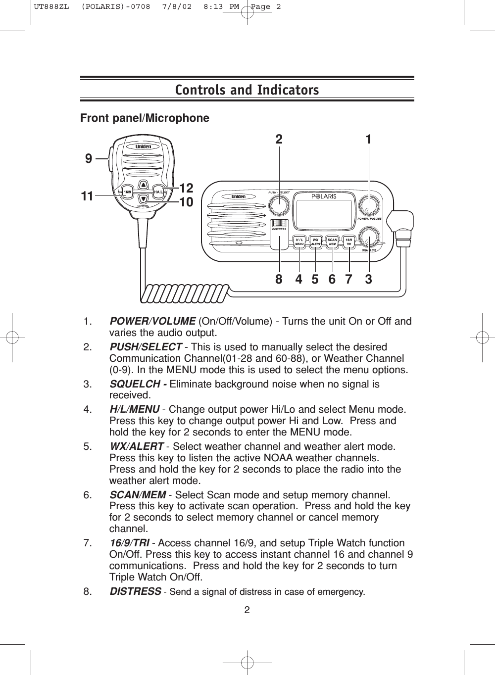 2Front panel/Microphone1. POWER/VOLUME (On/Off/Volume) - Turns the unit On or Off andvaries the audio output.2. PUSH/SELECT - This is used to manually select the desiredCommunication Channel(01-28 and 60-88), or Weather Channel(0-9). In the MENU mode this is used to select the menu options.3. SQUELCH - Eliminate background noise when no signal isreceived. 4. H/L/MENU - Change output power Hi/Lo and select Menu mode.Press this key to change output power Hi and Low.  Press andhold the key for 2 seconds to enter the MENU mode.5. WX/ALERT - Select weather channel and weather alert mode.Press this key to listen the active NOAA weather channels.  Press and hold the key for 2 seconds to place the radio into theweather alert mode. 6. SCAN/MEM - Select Scan mode and setup memory channel.Press this key to activate scan operation.  Press and hold the keyfor 2 seconds to select memory channel or cancel memorychannel.7. 16/9/TRI - Access channel 16/9, and setup Triple Watch functionOn/Off. Press this key to access instant channel 16 and channel 9communications.  Press and hold the key for 2 seconds to turnTriple Watch On/Off. 8. DISTRESS - Send a signal of distress in case of emergency.Controls and Indicators101211912348 5 6 7UT888ZL  (POLARIS)-0708  7/8/02  8:13 PM  Page 2