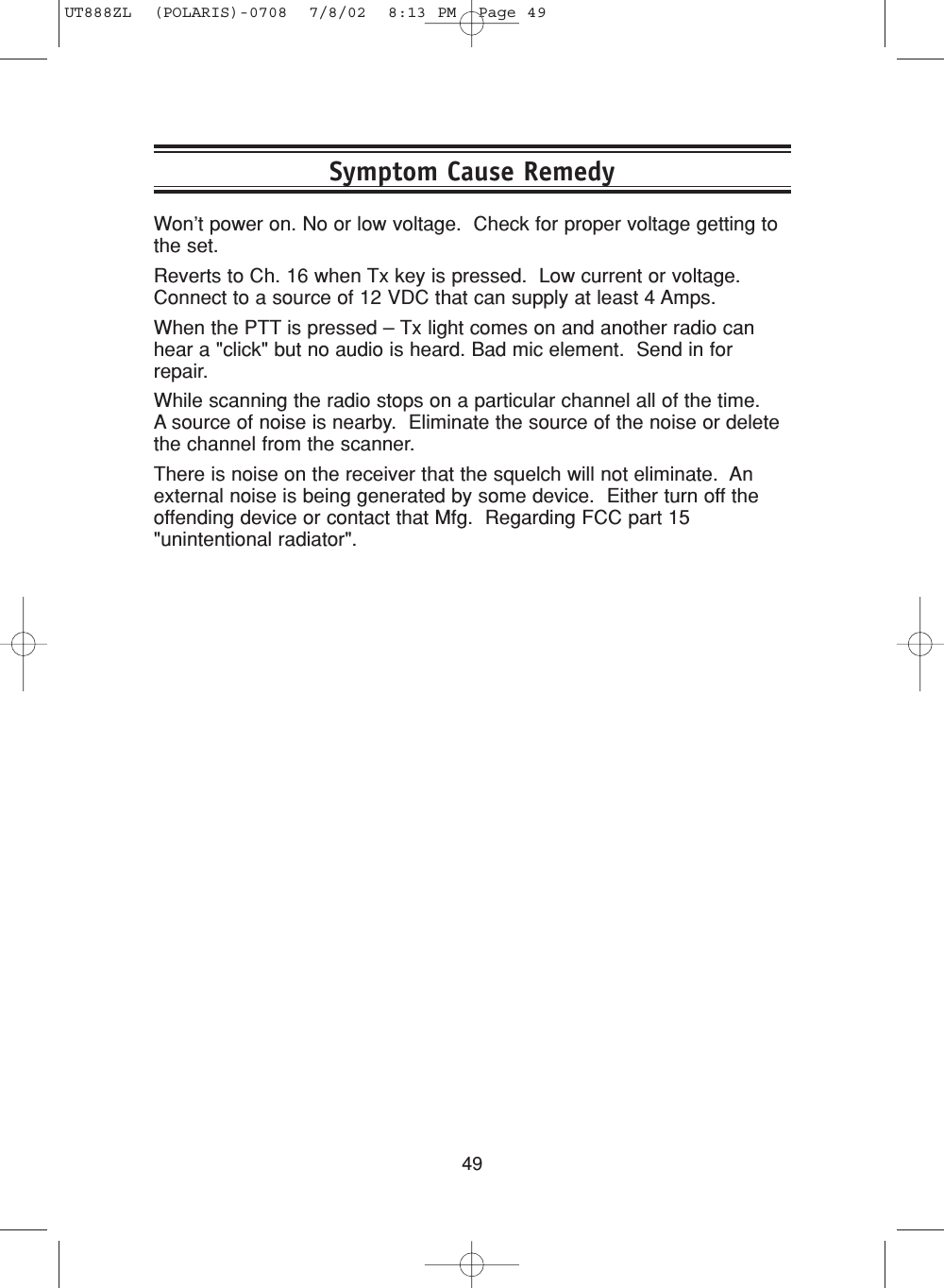 49Symptom Cause RemedyWon’t power on. No or low voltage.  Check for proper voltage getting tothe set.Reverts to Ch. 16 when Tx key is pressed.  Low current or voltage.Connect to a source of 12 VDC that can supply at least 4 Amps.When the PTT is pressed – Tx light comes on and another radio canhear a &quot;click&quot; but no audio is heard. Bad mic element.  Send in forrepair.While scanning the radio stops on a particular channel all of the time.  A source of noise is nearby.  Eliminate the source of the noise or deletethe channel from the scanner.There is noise on the receiver that the squelch will not eliminate.  Anexternal noise is being generated by some device.  Either turn off theoffending device or contact that Mfg.  Regarding FCC part 15&quot;unintentional radiator&quot;. UT888ZL  (POLARIS)-0708  7/8/02  8:13 PM  Page 49