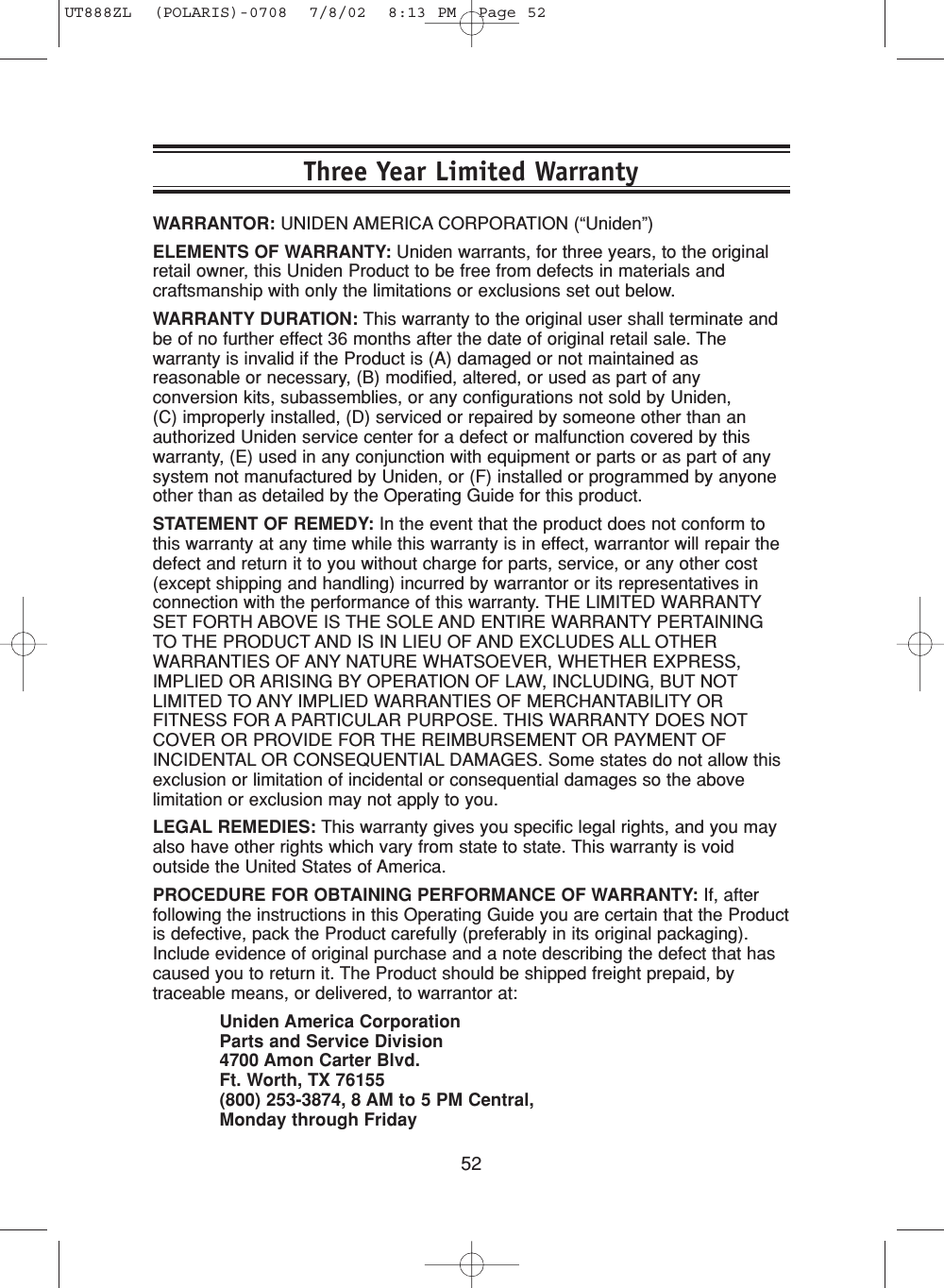 52WARRANTOR: UNIDEN AMERICA CORPORATION (“Uniden”)ELEMENTS OF WARRANTY: Uniden warrants, for three years, to the originalretail owner, this Uniden Product to be free from defects in materials andcraftsmanship with only the limitations or exclusions set out below.WARRANTY DURATION: This warranty to the original user shall terminate andbe of no further effect 36 months after the date of original retail sale. Thewarranty is invalid if the Product is (A) damaged or not maintained asreasonable or necessary, (B) modified, altered, or used as part of anyconversion kits, subassemblies, or any configurations not sold by Uniden, (C) improperly installed, (D) serviced or repaired by someone other than anauthorized Uniden service center for a defect or malfunction covered by thiswarranty, (E) used in any conjunction with equipment or parts or as part of anysystem not manufactured by Uniden, or (F) installed or programmed by anyoneother than as detailed by the Operating Guide for this product.STATEMENT OF REMEDY: In the event that the product does not conform tothis warranty at any time while this warranty is in effect, warrantor will repair thedefect and return it to you without charge for parts, service, or any other cost(except shipping and handling) incurred by warrantor or its representatives inconnection with the performance of this warranty. THE LIMITED WARRANTYSET FORTH ABOVE IS THE SOLE AND ENTIRE WARRANTY PERTAININGTO THE PRODUCT AND IS IN LIEU OF AND EXCLUDES ALL OTHERWARRANTIES OF ANY NATURE WHATSOEVER, WHETHER EXPRESS,IMPLIED OR ARISING BY OPERATION OF LAW, INCLUDING, BUT NOTLIMITED TO ANY IMPLIED WARRANTIES OF MERCHANTABILITY ORFITNESS FOR A PARTICULAR PURPOSE. THIS WARRANTY DOES NOTCOVER OR PROVIDE FOR THE REIMBURSEMENT OR PAYMENT OFINCIDENTAL OR CONSEQUENTIAL DAMAGES. Some states do not allow thisexclusion or limitation of incidental or consequential damages so the abovelimitation or exclusion may not apply to you.LEGAL REMEDIES: This warranty gives you specific legal rights, and you mayalso have other rights which vary from state to state. This warranty is voidoutside the United States of America.PROCEDURE FOR OBTAINING PERFORMANCE OF WARRANTY: If, afterfollowing the instructions in this Operating Guide you are certain that the Productis defective, pack the Product carefully (preferably in its original packaging).Include evidence of original purchase and a note describing the defect that hascaused you to return it. The Product should be shipped freight prepaid, bytraceable means, or delivered, to warrantor at:Uniden America CorporationParts and Service Division4700 Amon Carter Blvd.Ft. Worth, TX 76155(800) 253-3874, 8 AM to 5 PM Central, Monday through FridayThree Year Limited WarrantyUT888ZL  (POLARIS)-0708  7/8/02  8:13 PM  Page 52