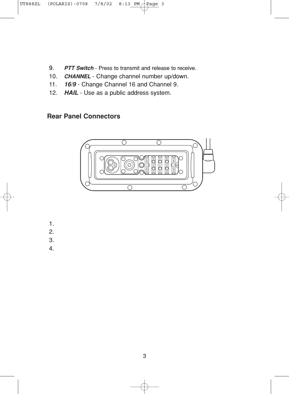 3Rear Panel Connectors1.2.3.4.9. PTT Switch - Press to transmit and release to receive.10. CHANNEL - Change channel number up/down.11. 16/9 - Change Channel 16 and Channel 9.12. HAIL - Use as a public address system.UT888ZL  (POLARIS)-0708  7/8/02  8:13 PM  Page 3