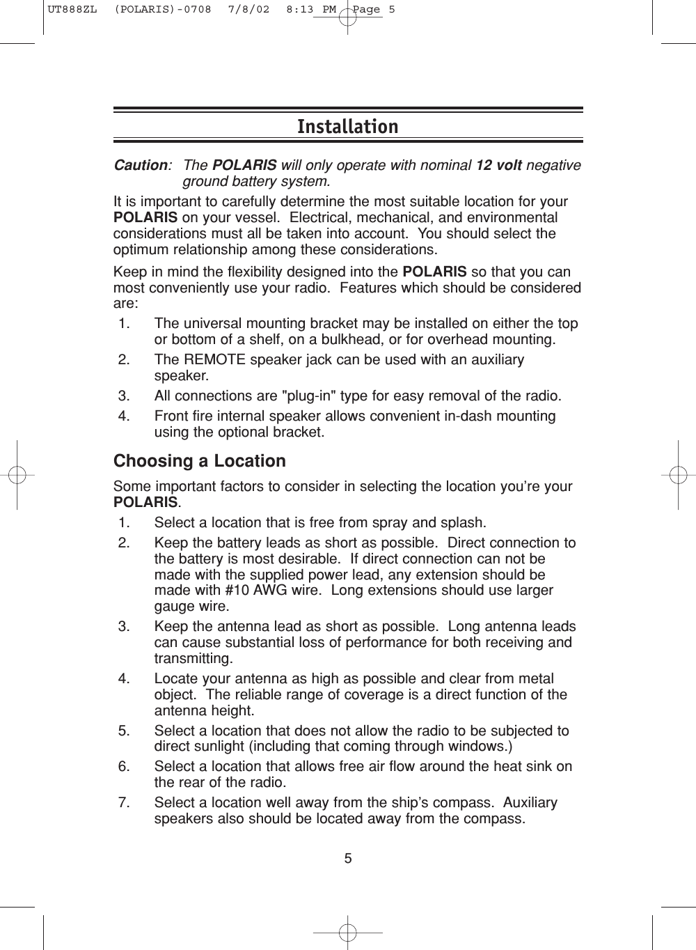 5InstallationCaution: The POLARIS will only operate with nominal 12 volt negativeground battery system.It is important to carefully determine the most suitable location for yourPOLARIS on your vessel.  Electrical, mechanical, and environmentalconsiderations must all be taken into account.  You should select theoptimum relationship among these considerations.Keep in mind the flexibility designed into the POLARIS so that you canmost conveniently use your radio.  Features which should be consideredare:1. The universal mounting bracket may be installed on either the topor bottom of a shelf, on a bulkhead, or for overhead mounting.2. The REMOTE speaker jack can be used with an auxiliaryspeaker.3. All connections are &quot;plug-in&quot; type for easy removal of the radio.4. Front fire internal speaker allows convenient in-dash mountingusing the optional bracket.Choosing a LocationSome important factors to consider in selecting the location you’re yourPOLARIS.1. Select a location that is free from spray and splash.2. Keep the battery leads as short as possible.  Direct connection tothe battery is most desirable.  If direct connection can not bemade with the supplied power lead, any extension should bemade with #10 AWG wire.  Long extensions should use largergauge wire.3. Keep the antenna lead as short as possible.  Long antenna leadscan cause substantial loss of performance for both receiving andtransmitting.4. Locate your antenna as high as possible and clear from metalobject.  The reliable range of coverage is a direct function of theantenna height.5. Select a location that does not allow the radio to be subjected todirect sunlight (including that coming through windows.)6. Select a location that allows free air flow around the heat sink onthe rear of the radio.7. Select a location well away from the ship’s compass.  Auxiliaryspeakers also should be located away from the compass.UT888ZL  (POLARIS)-0708  7/8/02  8:13 PM  Page 5