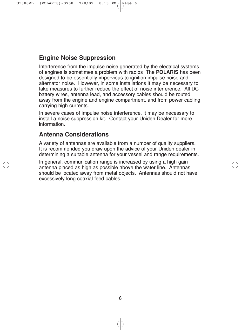 6Engine Noise SuppressionInterference from the impulse noise generated by the electrical systemsof engines is sometimes a problem with radios  The POLARIS has beendesigned to be essentially impervious to ignition impulse noise andalternator noise.  However, in some installations it may be necessary totake measures to further reduce the effect of noise interference.  All DCbattery wires, antenna lead, and accessory cables should be routedaway from the engine and engine compartment, and from power cablingcarrying high currents.In severe cases of impulse noise interference, it may be necessary toinstall a noise suppression kit.  Contact your Uniden Dealer for moreinformation.Antenna ConsiderationsA variety of antennas are available from a number of quality suppliers.  It is recommended you draw upon the advice of your Uniden dealer indetermining a suitable antenna for your vessel and range requirements.In general, communication range is increased by using a high-gainantenna placed as high as possible above the water line.  Antennasshould be located away from metal objects.  Antennas should not haveexcessively long coaxial feed cables.UT888ZL  (POLARIS)-0708  7/8/02  8:13 PM  Page 6