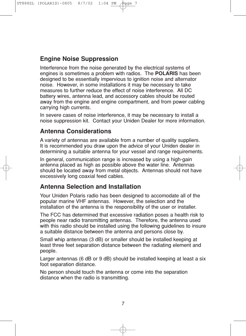 7Engine Noise SuppressionInterference from the noise generated by the electrical systems ofengines is sometimes a problem with radios.  The POLARIS has beendesigned to be essentially impervious to ignition noise and alternatornoise.  However, in some installations it may be necessary to takemeasures to further reduce the effect of noise interference.  All DCbattery wires, antenna lead, and accessory cables should be routedaway from the engine and engine compartment, and from power cablingcarrying high currents.In severe cases of noise interference, it may be necessary to install anoise suppression kit.  Contact your Uniden Dealer for more information.Antenna ConsiderationsA variety of antennas are available from a number of quality suppliers.  It is recommended you draw upon the advice of your Uniden dealer indetermining a suitable antenna for your vessel and range requirements.In general, communication range is increased by using a high-gainantenna placed as high as possible above the water line.  Antennasshould be located away from metal objects.  Antennas should not haveexcessively long coaxial feed cables.Antenna Selection and InstallationYour Uniden Polaris radio has been designed to accomodate all of thepopular marine VHF antennas.  However, the selection and theinstallation of the antenna is the responsibility of the user or installer.The FCC has determined that excessive radiation poses a health risk topeople near radio transmitting antennas.  Therefore, the antenna usedwith this radio should be installed using the following guidelines to insurea suitable distance between the antenna and persons close by.Small whip antennas (3 dB) or smaller should be installed keeping atleast three feet separation distance between the radiating element andpeople.Larger antennas (6 dB or 9 dB) should be installed keeping at least a sixfoot separation distance.No person should touch the antenna or come into the separationdistance when the radio is transmitting.UT888ZL (POLARIS)-0805  8/7/02  1:04 PM  Page 7