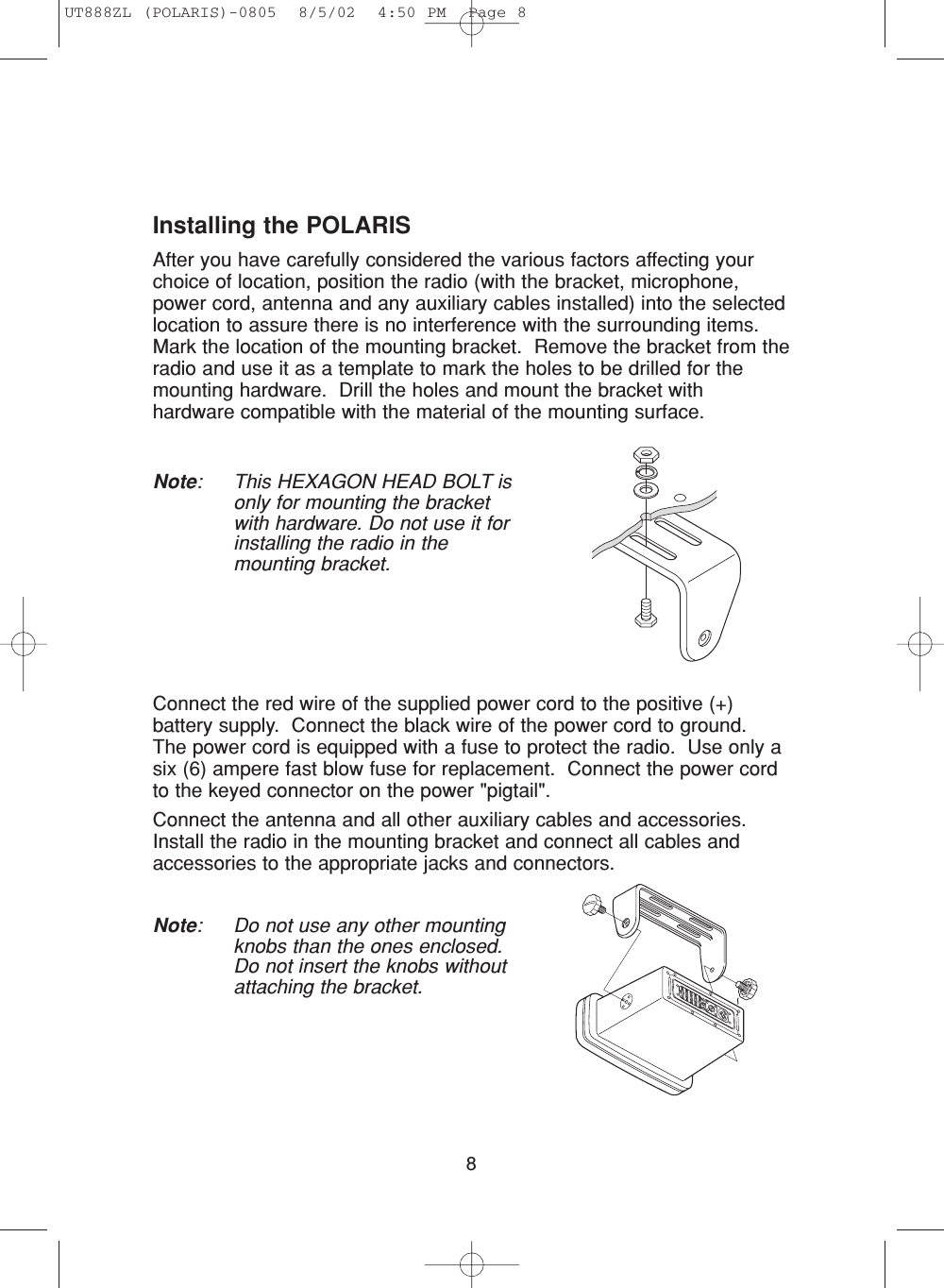 8Installing the POLARISAfter you have carefully considered the various factors affecting yourchoice of location, position the radio (with the bracket, microphone,power cord, antenna and any auxiliary cables installed) into the selectedlocation to assure there is no interference with the surrounding items.  Mark the location of the mounting bracket.  Remove the bracket from theradio and use it as a template to mark the holes to be drilled for themounting hardware.  Drill the holes and mount the bracket withhardware compatible with the material of the mounting surface.Note: This HEXAGON HEAD BOLT isonly for mounting the bracketwith hardware. Do not use it forinstalling the radio in themounting bracket.Connect the red wire of the supplied power cord to the positive (+)battery supply.  Connect the black wire of the power cord to ground.The power cord is equipped with a fuse to protect the radio.  Use only asix (6) ampere fast blow fuse for replacement.  Connect the power cordto the keyed connector on the power &quot;pigtail&quot;.Connect the antenna and all other auxiliary cables and accessories.Install the radio in the mounting bracket and connect all cables andaccessories to the appropriate jacks and connectors.Note: Do not use any other mountingknobs than the ones enclosed.Do not insert the knobs withoutattaching the bracket.UT888ZL (POLARIS)-0805  8/5/02  4:50 PM  Page 8