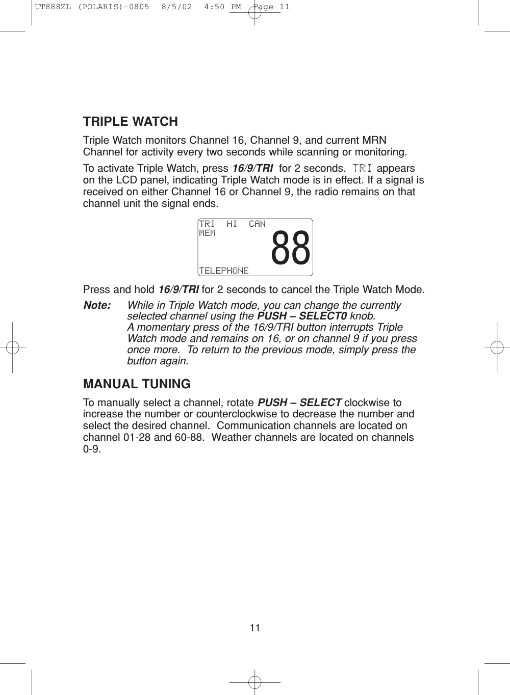 11TRIPLE WATCHTriple Watch monitors Channel 16, Channel 9, and current MRNChannel for activity every two seconds while scanning or monitoring.To activate Triple Watch, press 16/9/TRI for 2 seconds.  TRI appearson the LCD panel, indicating Triple Watch mode is in effect. If a signal isreceived on either Channel 16 or Channel 9, the radio remains on thatchannel unit the signal ends.Press and hold 16/9/TRI for 2 seconds to cancel the Triple Watch Mode.Note: While in Triple Watch mode, you can change the currentlyselected channel using the PUSH – SELECT0 knob.A momentary press of the 16/9/TRI button interrupts TripleWatch mode and remains on 16, or on channel 9 if you pressonce more.  To return to the previous mode, simply press thebutton again.MANUAL TUNINGTo manually select a channel, rotate PUSH – SELECT clockwise toincrease the number or counterclockwise to decrease the number andselect the desired channel.  Communication channels are located onchannel 01-28 and 60-88.  Weather channels are located on channels 0-9.TRI  HI  CANMEMTELEPHONEUT888ZL (POLARIS)-0805  8/5/02  4:50 PM  Page 11