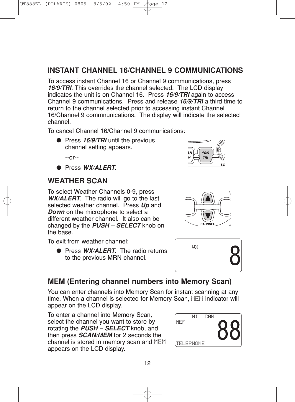 12INSTANT CHANNEL 16/CHANNEL 9 COMMUNICATIONSTo access instant Channel 16 or Channel 9 communications, press16/9/TRI. This overrides the channel selected.  The LCD displayindicates the unit is on Channel 16.  Press 16/9/TRI again to accessChannel 9 communications.  Press and release 16/9/TRI a third time toreturn to the channel selected prior to accessing instant Channel16/Channel 9 commnunications.  The display will indicate the selectedchannel.To cancel Channel 16/Channel 9 communications:●Press 16/9/TRI until the previouschannel setting appears.--or--●Press WX/ALERT.WEATHER SCANTo select Weather Channels 0-9, pressWX/ALERT.  The radio will go to the lastselected weather channel.  Press Up andDown on the microphone to select adifferent weather channel.  It also can bechanged by the PUSH – SELECT knob onthe base.To exit from weather channel: ●Press WX/ALERT.  The radio returnsto the previous MRN channel.MEM (Entering channel numbers into Memory Scan)You can enter channels into Memory Scan for instant scanning at anytime. When a channel is selected for Memory Scan, MEM indicator willappear on the LCD display.To enter a channel into Memory Scan,select the channel you want to store byrotating the PUSH – SELECT knob, andthen press SCAN/MEM for 2 seconds thechannel is stored in memory scan and MEMappears on the LCD display.         WX     HI  CANMEMTELEPHONEUT888ZL (POLARIS)-0805  8/5/02  4:50 PM  Page 12