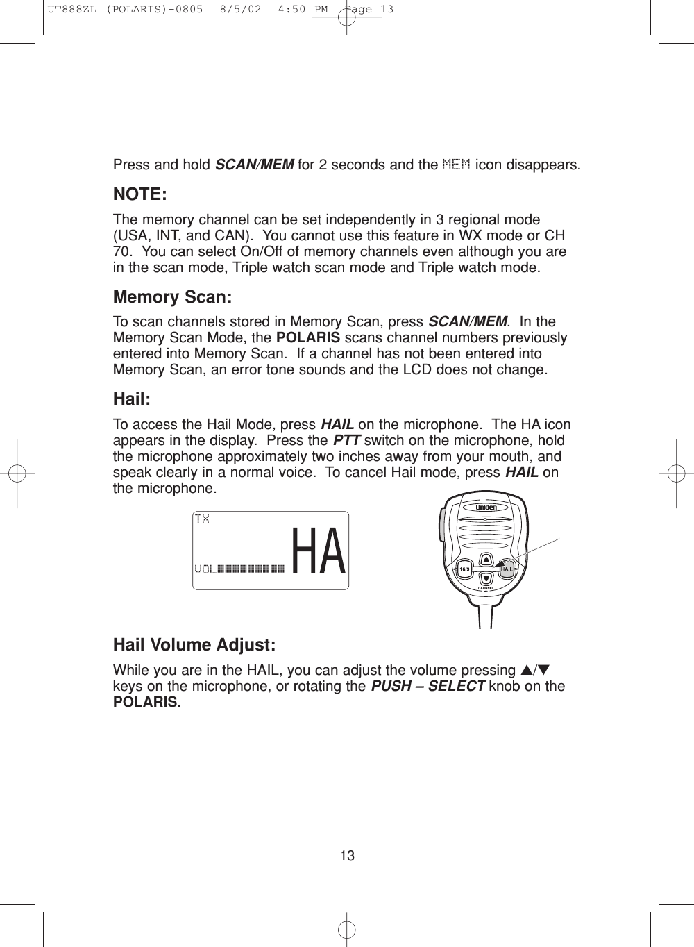 13Press and hold SCAN/MEM for 2 seconds and the MEM icon disappears.NOTE:The memory channel can be set independently in 3 regional mode(USA, INT, and CAN).  You cannot use this feature in WX mode or CH70.  You can select On/Off of memory channels even although you arein the scan mode, Triple watch scan mode and Triple watch mode.Memory Scan:To scan channels stored in Memory Scan, press SCAN/MEM.  In theMemory Scan Mode, the POLARIS scans channel numbers previouslyentered into Memory Scan.  If a channel has not been entered intoMemory Scan, an error tone sounds and the LCD does not change.Hail:To access the Hail Mode, press HAIL on the microphone.  The HA iconappears in the display.  Press the PTT switch on the microphone, holdthe microphone approximately two inches away from your mouth, andspeak clearly in a normal voice.  To cancel Hail mode, press HAIL onthe microphone.TXVOL¡¡¡¡¡¡¡¡¡Hail Volume Adjust:While you are in the HAIL, you can adjust the volume pressing ▲/▼keys on the microphone, or rotating the PUSH – SELECT knob on thePOLARIS.UT888ZL (POLARIS)-0805  8/5/02  4:50 PM  Page 13