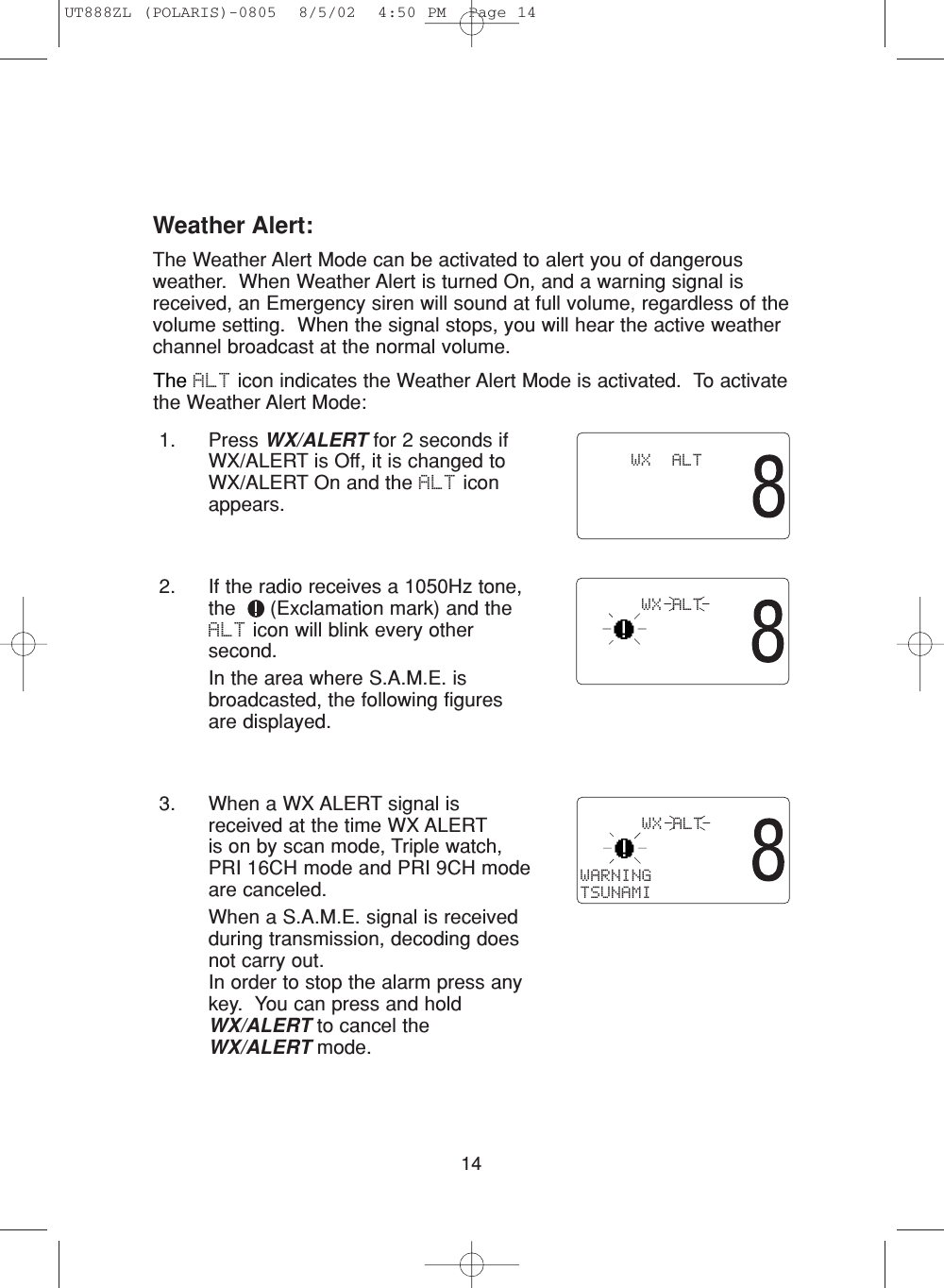 141. Press WX/ALERT for 2 seconds ifWX/ALERT is Off, it is changed toWX/ALERT On and the ALT iconappears. 2. If the radio receives a 1050Hz tone,the  (Exclamation mark) and theALT icon will blink every othersecond.In the area where S.A.M.E. isbroadcasted, the following figures are displayed.3. When a WX ALERT signal isreceived at the time WX ALERTis on by scan mode, Triple watch,PRI 16CH mode and PRI 9CH modeare canceled.When a S.A.M.E. signal is receivedduring transmission, decoding doesnot carry out.  In order to stop the alarm press anykey.  You can press and holdWX/ALERT to cancel theWX/ALERT mode.         WX  ALT      WX ALT      WX ALTWARNINGTSUNAMIThe ALT icon indicates the Weather Alert Mode is activated.  To activatethe Weather Alert Mode:Weather Alert:The Weather Alert Mode can be activated to alert you of dangerousweather.  When Weather Alert is turned On, and a warning signal isreceived, an Emergency siren will sound at full volume, regardless of thevolume setting.  When the signal stops, you will hear the active weatherchannel broadcast at the normal volume. UT888ZL (POLARIS)-0805  8/5/02  4:50 PM  Page 14