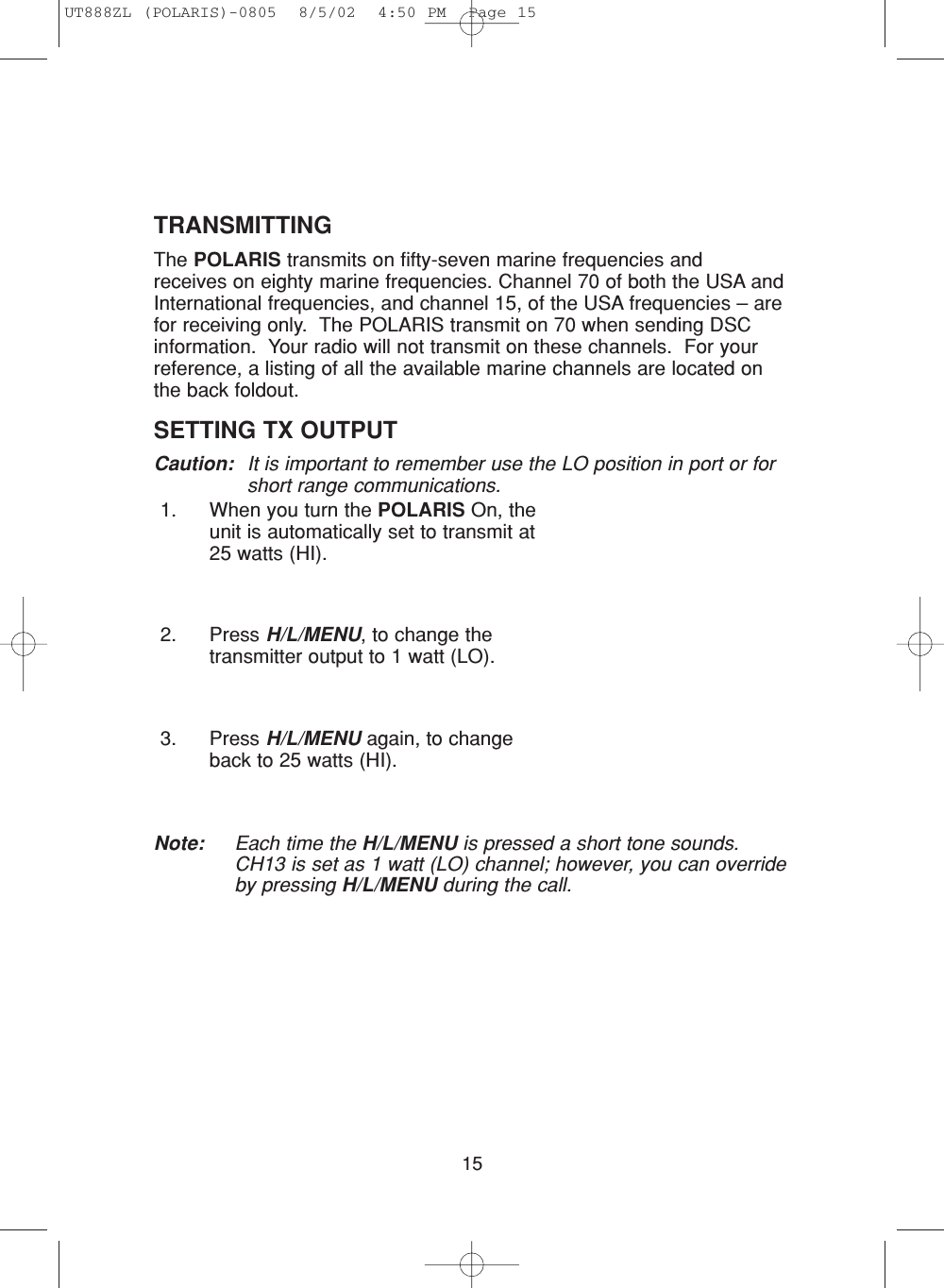15TRANSMITTINGThe POLARIS transmits on fifty-seven marine frequencies and receives on eighty marine frequencies. Channel 70 of both the USA andInternational frequencies, and channel 15, of the USA frequencies – arefor receiving only.  The POLARIS transmit on 70 when sending DSCinformation.  Your radio will not transmit on these channels.  For yourreference, a listing of all the available marine channels are located onthe back foldout.SETTING TX OUTPUT Caution: It is important to remember use the LO position in port or forshort range communications.1. When you turn the POLARIS On, theunit is automatically set to transmit at25 watts (HI).2. Press H/L/MENU, to change thetransmitter output to 1 watt (LO).3. Press H/L/MENU again, to changeback to 25 watts (HI).Note: Each time the H/L/MENU is pressed a short tone sounds.CH13 is set as 1 watt (LO) channel; however, you can overrideby pressing H/L/MENU during the call.UT888ZL (POLARIS)-0805  8/5/02  4:50 PM  Page 15