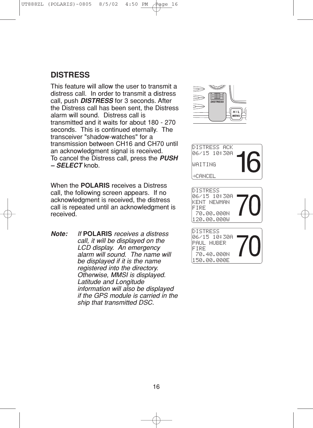 16DISTRESSThis feature will allow the user to transmit adistress call.  In order to transmit a distresscall, push DISTRESS for 3 seconds. Afterthe Distress call has been sent, the Distressalarm will sound.  Distress call istransmitted and it waits for about 180 - 270seconds.  This is continued eternally.  Thetransceiver &quot;shadow-watches&quot; for atransmission between CH16 and CH70 untilan acknowledgment signal is received.To cancel the Distress call, press the PUSH– SELECT knob.When the POLARIS receives a Distresscall, the following screen appears.  If noacknowledgment is received, the distresscall is repeated until an acknowledgment isreceived.Note: If POLARIS receives a distresscall, it will be displayed on theLCD display.  An emergencyalarm will sound.  The name willbe displayed if it is the nameregistered into the directory.Otherwise, MMSI is displayed.Latitude and Longitudeinformation will also be displayedif the GPS module is carried in theship that transmitted DSC.DISTRESS ACK06/15 10:30AWAITING CANCELDISTRESS06/15 10:30AKENT NEWMANFIRE 70.00.000N120.00.000WDISTRESS06/15 10:30APAUL HUBERFIRE 70.40.000N150.00.000EUT888ZL (POLARIS)-0805  8/5/02  4:50 PM  Page 16