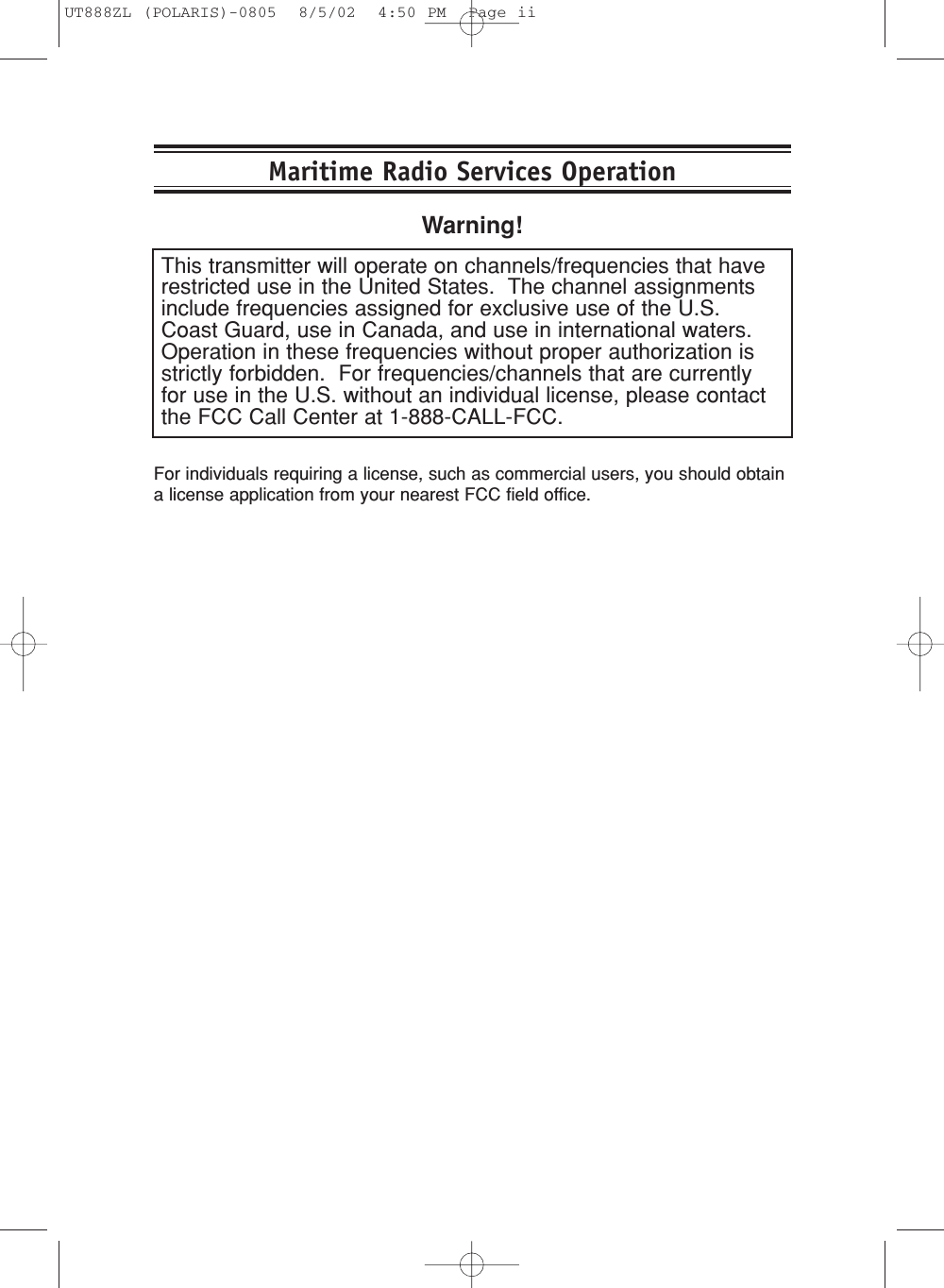 This transmitter will operate on channels/frequencies that haverestricted use in the United States.  The channel assignmentsinclude frequencies assigned for exclusive use of the U.S.Coast Guard, use in Canada, and use in international waters.Operation in these frequencies without proper authorization isstrictly forbidden.  For frequencies/channels that are currentlyfor use in the U.S. without an individual license, please contactthe FCC Call Center at 1-888-CALL-FCC.Maritime Radio Services OperationWarning!For individuals requiring a license, such as commercial users, you should obtaina license application from your nearest FCC field office.UT888ZL (POLARIS)-0805  8/5/02  4:50 PM  Page ii