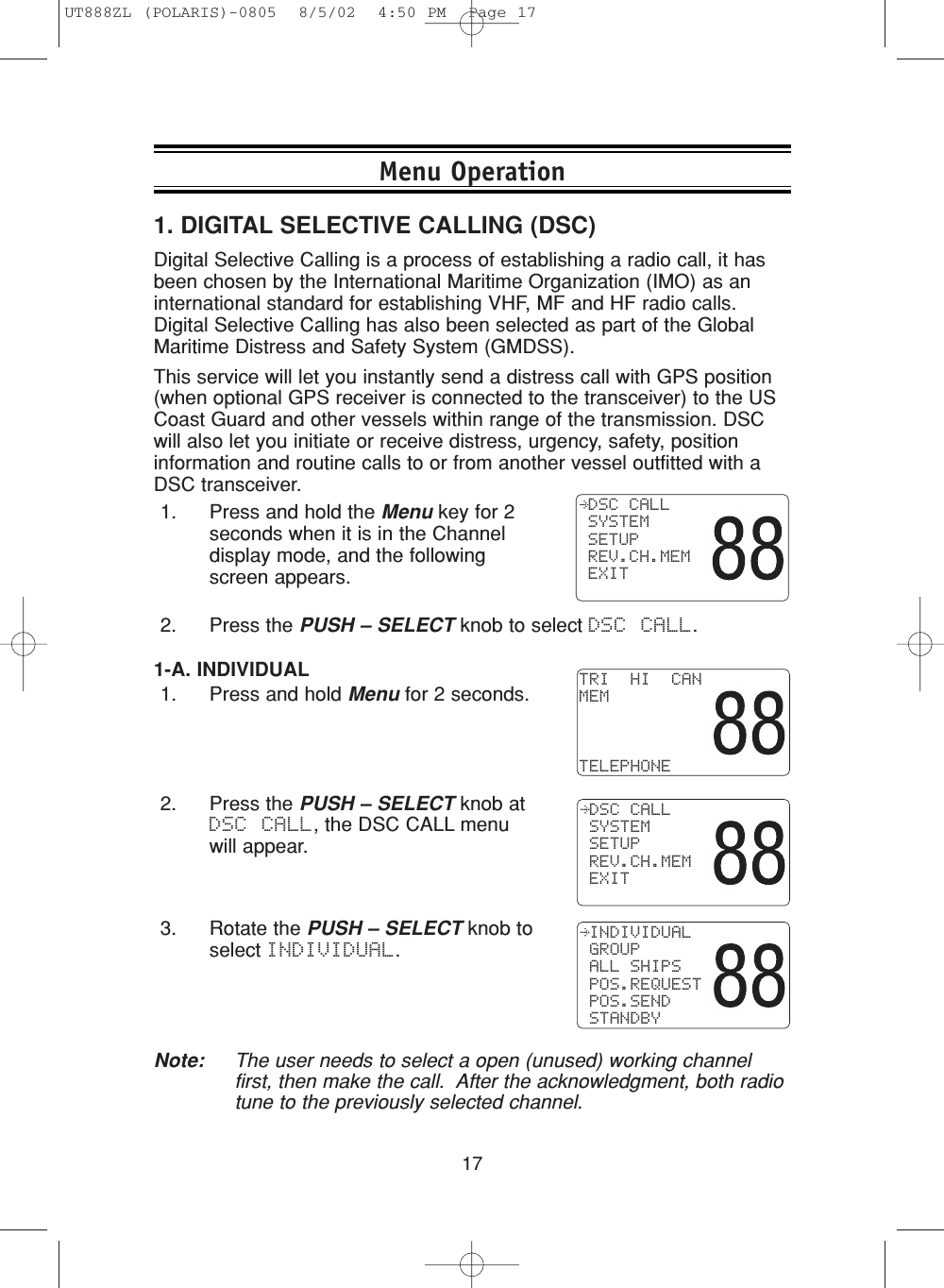 171. DIGITAL SELECTIVE CALLING (DSC)Digital Selective Calling is a process of establishing a radio call, it hasbeen chosen by the International Maritime Organization (IMO) as aninternational standard for establishing VHF, MF and HF radio calls.Digital Selective Calling has also been selected as part of the GlobalMaritime Distress and Safety System (GMDSS).This service will let you instantly send a distress call with GPS position(when optional GPS receiver is connected to the transceiver) to the USCoast Guard and other vessels within range of the transmission. DSCwill also let you initiate or receive distress, urgency, safety, positioninformation and routine calls to or from another vessel outfitted with aDSC transceiver.1. Press and hold the Menu key for 2seconds when it is in the Channeldisplay mode, and the followingscreen appears.2. Press the PUSH – SELECT knob to select DSC CALL.  DSC CALL SYSTEM SETUP REV.CH.MEM EXIT1-A. INDIVIDUAL1. Press and hold Menu for 2 seconds.2. Press the PUSH – SELECT knob atDSC CALL, the DSC CALL menuwill appear.3. Rotate the PUSH – SELECT knob toselect INDIVIDUAL.Note: The user needs to select a open (unused) working channelfirst, then make the call.  After the acknowledgment, both radiotune to the previously selected channel.TRI  HI  CANMEMTELEPHONE DSC CALL SYSTEM SETUP REV.CH.MEM EXIT INDIVIDUAL GROUP ALL SHIPS POS.REQUEST POS.SEND STANDBYMenu OperationUT888ZL (POLARIS)-0805  8/5/02  4:50 PM  Page 17