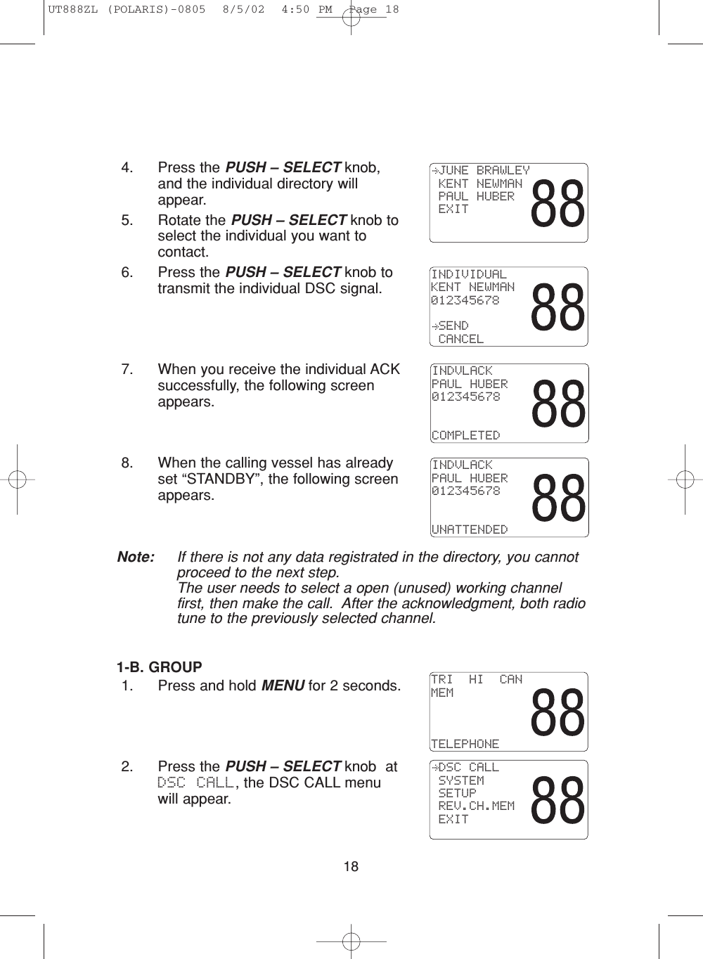 184. Press the PUSH – SELECT knob,and the individual directory willappear.5. Rotate the PUSH – SELECT knob toselect the individual you want tocontact.6. Press the PUSH – SELECT knob totransmit the individual DSC signal. 7. When you receive the individual ACKsuccessfully, the following screenappears.8. When the calling vessel has alreadyset “STANDBY”, the following screenappears.Note: If there is not any data registrated in the directory, you cannotproceed to the next step.The user needs to select a open (unused) working channelfirst, then make the call.  After the acknowledgment, both radiotune to the previously selected channel.1-B. GROUP1. Press and hold MENU for 2 seconds.2. Press the PUSH – SELECT knob  atDSC CALL, the DSC CALL menuwill appear. JUNE BRAWLEY KENT NEWMAN PAUL HUBER EXITINDIVIDUALKENT NEWMAN012345678 SEND CANCELTRI  HI  CANMEMTELEPHONE DSC CALL SYSTEM SETUP REV.CH.MEM EXITINDVLACKPAUL HUBER012345678COMPLETEDINDVLACKPAUL HUBER012345678UNATTENDEDUT888ZL (POLARIS)-0805  8/5/02  4:50 PM  Page 18