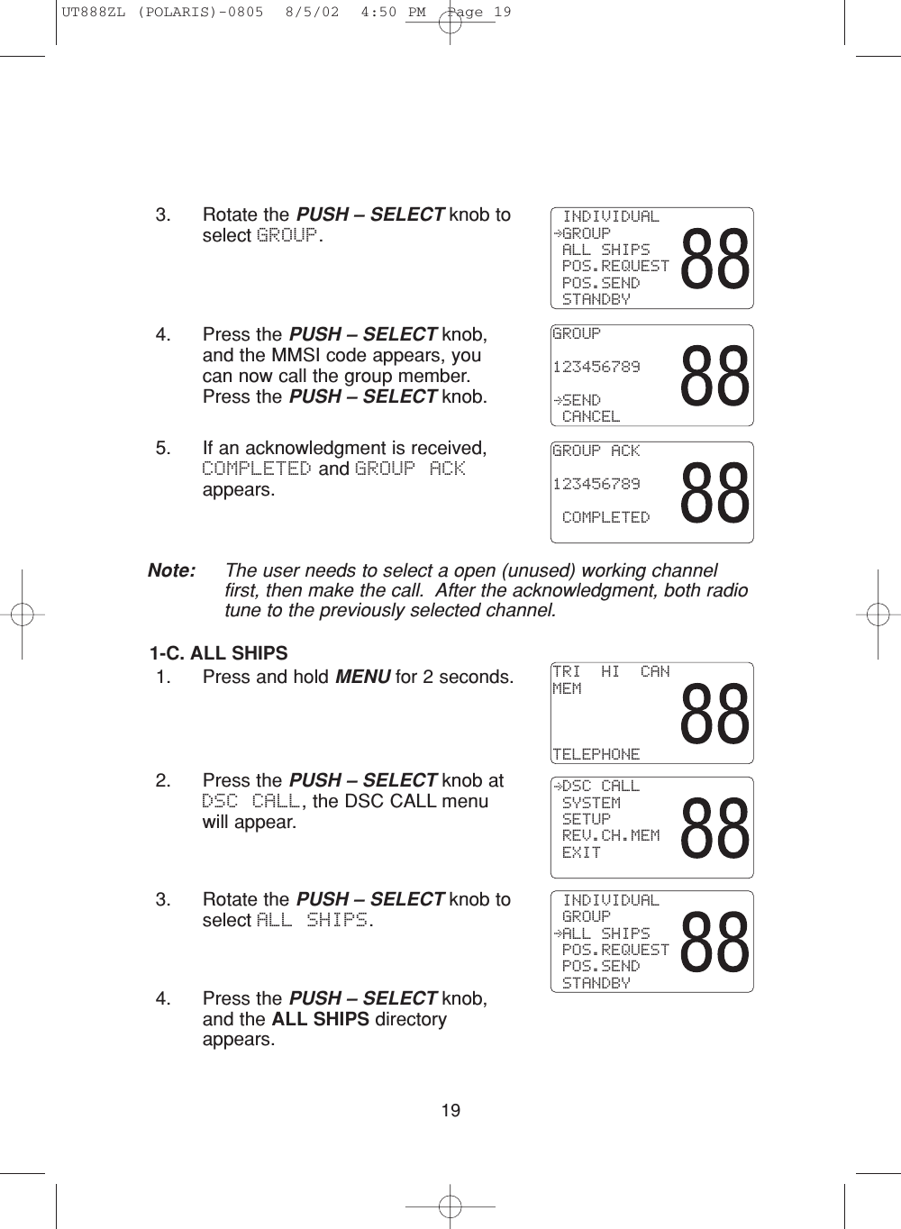 193. Rotate the PUSH – SELECT knob toselect GROUP.4. Press the PUSH – SELECT knob,and the MMSI code appears, youcan now call the group member.Press the PUSH – SELECT knob.5. If an acknowledgment is received,COMPLETED and GROUP ACKappears.1-C. ALL SHIPS1. Press and hold MENU for 2 seconds.2. Press the PUSH – SELECT knob atDSC CALL, the DSC CALL menuwill appear.3. Rotate the PUSH – SELECT knob toselect ALL SHIPS.4. Press the PUSH – SELECT knob,and the ALL SHIPS directoryappears. INDIVIDUAL GROUP ALL SHIPS POS.REQUEST POS.SEND STANDBYGROUP123456789 SEND CANCELGROUP ACK123456789 COMPLETEDTRI  HI  CANMEMTELEPHONE DSC CALL SYSTEM SETUP REV.CH.MEM EXIT INDIVIDUAL GROUP ALL SHIPS POS.REQUEST POS.SEND STANDBYNote: The user needs to select a open (unused) working channelfirst, then make the call.  After the acknowledgment, both radiotune to the previously selected channel.UT888ZL (POLARIS)-0805  8/5/02  4:50 PM  Page 19